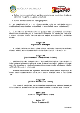 Página 89/162
b) Salário mínimo nacional por grandes agrupamentos económicos (indústria,
comércio, transporte, serviços e agricultura);
c) Salário mínimo nacional por áreas geográficas.
2. As modalidades b) e c) do número anterior poder ser articuladas com a
modalidade a), podendo ainda a modalidade c) ser articulada com a modalidade b).
3. À medida que os trabalhadores de qualquer dos agrupamentos económicos
referidos na modalidade b) do nº 1 vão sendo abrangidos por convenções colectivas,
a fixação do salário mínimo nacional deixa de adoptar a modalidade c) do mesmo
número.
Artigo 170º
(Regularidade de fixação)
A periodicidade de fixação do salário mínimo nacional é determinada tendo em
atenção a evolução dos factores de ponderação referidos no nº 3 do artigo 168º.
Artigo 171º
(Destinatárias do salário mínimo nacional)
1. Com as excepções estabelecidas por lei, o salário mínimo nacional é aplicado a
todos os trabalhadores em regime de tempo de trabalho completo, podendo o decreto
que o fixe exceptuar os trabalhadores abrangidos por convenção colectiva de trabalho
celebrada há menos de seis meses.
2. Para os trabalhadores em regime de trabalho em tempo parcial, a aplicação do
salário mínimo nacional é feita com recurso à fórmula estabelecida no nº 10 do artigo
164º.
Artigo 172º
(Nulidade de indexação salarial)
São nulas as disposições das convenções colectivas que prevejam indexação
sobre os valores do salário mínimo nacional expressa de forma directa ou indirecta.
SECÇÃO III
Liquidação e Pagamento do Salário
Artigo 173º
(Forma de pagamento)
 