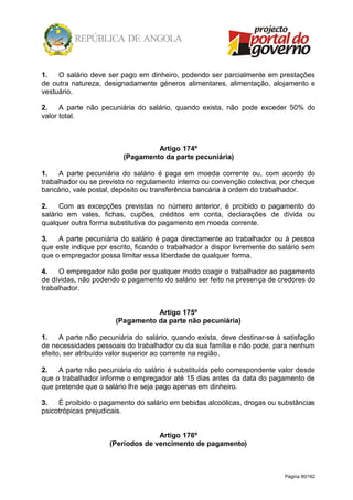 Página 90/162
1. O salário deve ser pago em dinheiro, podendo ser parcialmente em prestações
de outra natureza, designadamente géneros alimentares, alimentação, alojamento e
vestuário.
2. A parte não pecuniária do salário, quando exista, não pode exceder 50% do
valor total.
Artigo 174º
(Pagamento da parte pecuniária)
1. A parte pecuniária do salário é paga em moeda corrente ou, com acordo do
trabalhador ou se previsto no regulamento interno ou convenção colectiva, por cheque
bancário, vale postal, depósito ou transferência bancária à ordem do trabalhador.
2. Com as excepções previstas no número anterior, é proibido o pagamento do
salário em vales, fichas, cupões, créditos em conta, declarações de dívida ou
qualquer outra forma substitutiva do pagamento em moeda corrente.
3. A parte pecuniária do salário é paga directamente ao trabalhador ou à pessoa
que este indique por escrito, ficando o trabalhador a dispor livremente do salário sem
que o empregador possa limitar essa liberdade de qualquer forma.
4. O empregador não pode por qualquer modo coagir o trabalhador ao pagamento
de dívidas, não podendo o pagamento do salário ser feito na presença de credores do
trabalhador.
Artigo 175º
(Pagamento da parte não pecuniária)
1. A parte não pecuniária do salário, quando exista, deve destinar-se à satisfação
de necessidades pessoais do trabalhador ou da sua família e não pode, para nenhum
efeito, ser atribuído valor superior ao corrente na região.
2. A parte não pecuniária do salário é substituída pelo correspondente valor desde
que o trabalhador informe o empregador até 15 dias antes da data do pagamento de
que pretende que o salário lhe seja pago apenas em dinheiro.
3. É proibido o pagamento do salário em bebidas alcoólicas, drogas ou substâncias
psicotrópicas prejudicais.
Artigo 176º
(Períodos de vencimento de pagamento)
 