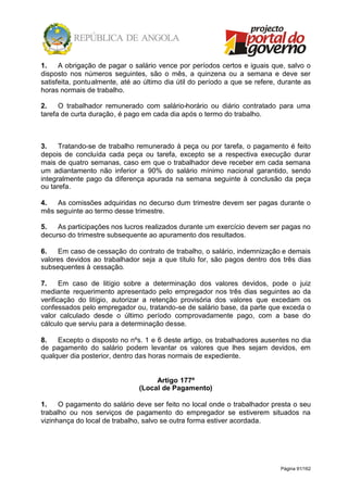 Página 91/162
1. A obrigação de pagar o salário vence por períodos certos e iguais que, salvo o
disposto nos números seguintes, são o mês, a quinzena ou a semana e deve ser
satisfeita, pontualmente, até ao último dia útil do período a que se refere, durante as
horas normais de trabalho.
2. O trabalhador remunerado com salário-horário ou diário contratado para uma
tarefa de curta duração, é pago em cada dia após o termo do trabalho.
3. Tratando-se de trabalho remunerado à peça ou por tarefa, o pagamento é feito
depois de concluída cada peça ou tarefa, excepto se a respectiva execução durar
mais de quatro semanas, caso em que o trabalhador deve receber em cada semana
um adiantamento não inferior a 90% do salário mínimo nacional garantido, sendo
integralmente pago da diferença apurada na semana seguinte à conclusão da peça
ou tarefa.
4. As comissões adquiridas no decurso dum trimestre devem ser pagas durante o
mês seguinte ao termo desse trimestre.
5. As participações nos lucros realizados durante um exercício devem ser pagas no
decurso do trimestre subsequente ao apuramento dos resultados.
6. Em caso de cessação do contrato de trabalho, o salário, indemnização e demais
valores devidos ao trabalhador seja a que título for, são pagos dentro dos três dias
subsequentes à cessação.
7. Em caso de litígio sobre a determinação dos valores devidos, pode o juiz
mediante requerimento apresentado pelo empregador nos três dias seguintes ao da
verificação do litígio, autorizar a retenção provisória dos valores que excedam os
confessados pelo empregador ou, tratando-se de salário base, da parte que exceda o
valor calculado desde o último período comprovadamente pago, com a base do
cálculo que serviu para a determinação desse.
8. Excepto o disposto no nºs. 1 e 6 deste artigo, os trabalhadores ausentes no dia
de pagamento do salário podem levantar os valores que lhes sejam devidos, em
qualquer dia posterior, dentro das horas normais de expediente.
Artigo 177º
(Local de Pagamento)
1. O pagamento do salário deve ser feito no local onde o trabalhador presta o seu
trabalho ou nos serviços de pagamento do empregador se estiverem situados na
vizinhança do local de trabalho, salvo se outra forma estiver acordada.
 