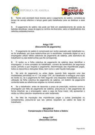 Página 92/162
2. Tendo sido acordado local diverso para o pagamento do salário, considera-se
tempo de serviço efectivo o tempo gasto pelo trabalhador para se deslocar a esse
local.
3. O pagamento do salário não pode ser feito em estabelecimento de venda de
bebidas alcoólicas, casas de jogos ou centros de diversões, salvo a trabalhadores dos
referidos estabelecimentos.
Artigo 178º
(Documento de pagamento)
1. O pagamento do salário é comprovado por recibo assinado pelo trabalhador ou,
se for analfabeto, por duas testemunhas por si escolhidas, impressão digital ou se o
empregador utilizar folhas colectivas de pagamento de salários, pela assinatura do
trabalhador ou das testemunhas que lhe corresponda.
2. O recibo ou a folha colectiva de pagamento de salários deve identificar o
empregador, o nome completo do trabalhador, número de beneficiário da segurança
social, período a que respeita o pagamento, discriminação das importâncias pagas,
todos os descontos e deduções feitas, bem como o valor líquido total pago.
3. No acto do pagamento ou antes deste, quando feito segundo uma das
modalidades permitidas no nº 1 do artigo 174º, ao trabalhador é entregue uma cópia
do recibo ou, se o pagamento for feito segundo uma daquelas modalidades ou com
utilização de folha colectiva de pagamento de salários, um boletim de pagamento
contendo todas as referências exigidas no número anterior.
4. Se o trabalhador, antes de decorrido o prazo de prescrição, reclamar contra o
empregador por falta de pagamento de salários, presume-se o não pagamento de
forma iniludível, se o empregador, salvo o caso de força maior, não apresentar o
recibo ou folha colectiva respeitante ao valor reclamado.
5. Na falta de imputação das importâncias pagas a outras prestações ou
complementos, presume-se que tais valores respeitem ao salário de base do
trabalhador.
SECÇÃO IV
Compensação e Descontos Sobre o Salário
Artigo 179º
(Descontos Lícitos)
 