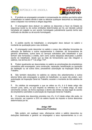 Página 93/162
1. É proibido ao empregador proceder à compensação de créditos que tenha sobre
o trabalhador no salário devido a este ou efectuar quaisquer descontos ou deduções,
salvo o disposto nos números e artigos seguintes.
2. O empregador deve deduzir no salários os descontos a favor do Estado da
segurança social ou de outras entidades determinadas por lei, por decisão judicial
transitada em julgado ou por acordo homologado judicialmente quando tenha sido
notificado da decisão ou de acordo homologado.
3. A pedido escrito do trabalhador, o empregador deve deduzir no salário o
montante da quotização para o seu sindicato.
4. O empregador pode descontar no salário o preço das refeições fornecidas da
utilização de telefones e outros equipamentos e materiais, de fornecedores de
géneros alimentares, outros bens ou serviços solicitados pelo trabalhador e que
tenham sido fornecidos a crédito, bem como outras despesas efectuadas a pedido
escrito do trabalhador, desde que se trate de fornecimento que não integrem o
salários, nos termos do nº 1 do artigo 173º.
5. Podem igualmente ser descontadas no salário as amortizações de empréstimos
concedidos pelo empregador, para construção, reparação, beneficiação ou aquisição
de habitação ou de outros bens, precedendo autorização da Inspecção Geral do
Trabalho.
6. São também deduzidos no salários os valores dos adiantamentos e outros
abonos feitos pelo empregador a pedido do trabalhador, os quais não podem, sem
autorização da Inspecção Geral do Trabalho, exceder o montante de três salários da
base.
7. Os créditos do empregador a que se refere os nºs. 4 à 6 deste artigo não
vencem juros, salvo, no que respeita os referidos no nº 5 deste artigo, se esse
vencimento constar, de forma expressa e dentro dos limites da taxa legal do acordo
de empréstimo submetido à autorização da Inspecção Geral do Trabalho.
8. O montante dos descontos previstos nos nºs. 4 à 6 deste artigo não pode, no
seu conjunto, ser superior a 25% do salário líquido de imposto e outros descontos
determinados por lei.
Artigo 180º
(Descontos Proibidos)
Não podem, em qualquer caso, efectuar-se sobre o salário descontos ou
deduções destinadas a garantir ao empregador e seus representantes ou a um
 
