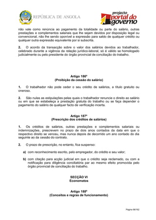 Página 96/162
não vale como renúncia ao pagamento da totalidade ou parte do salário, outras
prestações e complementos salariais que lhe sejam devidos por disposição legal ou
convencional, não lhe sendo oponível a expressão para saldo de qualquer crédito ou
qualquer outra expressão equivalente por si subscrita.
2. O acordo da transacção sobre o valor dos salários devidos ao trabalhador,
celebrado durante a vigência da relação jurídico-laboral, só é válido se homologado
judicialmente ou pelo presidente do órgão provincial de conciliação do trabalho.
Artigo 186º
(Proibição da cessão do salário)
1. O trabalhador não pode ceder o seu crédito de salários, a título gratuito ou
oneroso.
2. São nulas as estipulações pelas quais o trabalhador renuncie o direito ao salário
ou em que se estabeleça a prestação gratuita do trabalho ou se faça depender o
pagamento do salário de qualquer facto de verificação incerta.
Artigo 187º
(Prescrição dos créditos de salários)
1. Os créditos de salários, outras prestações e complementos salariais ou
indemnizações, prescrevem no prazo de dois anos contados da data em que o
respectivo direito se venceu, mas nunca depois de decorrido um ano contado do dia
seguinte ao da cessão do contrato.
2. O prazo de prescrição, no entanto, fica suspenso:
a) com reconhecimento escrito, pelo empregador, do crédito e seu valor;
b) com citação para acção judicial em que o crédito seja reclamado, ou com a
notificação para diligência conciliatória par ao mesmo efeito promovida pelo
órgão provincial de conciliação do trabalho.
SECÇÃO VI
Economatos
Artigo 188º
(Conceitos e regras de funcionamento)
 