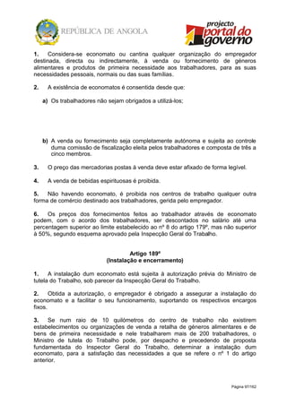 Página 97/162
1. Considera-se economato ou cantina qualquer organização do empregador
destinada, directa ou indirectamente, à venda ou fornecimento de géneros
alimentares e produtos de primeira necessidade aos trabalhadores, para as suas
necessidades pessoais, normais ou das suas famílias.
2. A existência de economatos é consentida desde que:
a) Os trabalhadores não sejam obrigados a utilizá-los;
b) A venda ou fornecimento seja completamente autónoma e sujeita ao controle
duma comissão de fiscalização eleita pelos trabalhadores e composta de três a
cinco membros.
3. O preço das mercadorias postas à venda deve estar afixado de forma legível.
4. A venda de bebidas espirituosas é proibida.
5. Não havendo economato, é proibida nos centros de trabalho qualquer outra
forma de comércio destinado aos trabalhadores, gerida pelo empregador.
6. Os preços dos fornecimentos feitos ao trabalhador através de economato
podem, com o acordo dos trabalhadores, ser descontados no salário até uma
percentagem superior ao limite estabelecido ao nº 8 do artigo 179º, mas não superior
à 50%, segundo esquema aprovado pela Inspecção Geral do Trabalho.
Artigo 189º
(Instalação e encerramento)
1. A instalação dum economato está sujeita à autorização prévia do Ministro de
tutela do Trabalho, sob parecer da Inspecção Geral do Trabalho.
2. Obtida a autorização, o empregador é obrigado a assegurar a instalação do
economato e a facilitar o seu funcionamento, suportando os respectivos encargos
fixos.
3. Se num raio de 10 quilómetros do centro de trabalho não existirem
estabelecimentos ou organizações de venda a retalha de géneros alimentares e de
bens de primeira necessidade e nele trabalharem mais de 200 trabalhadores, o
Ministro de tutela do Trabalho pode, por despacho e precedendo de proposta
fundamentada do Inspector Geral do Trabalho, determinar a instalação dum
economato, para a satisfação das necessidades a que se refere o nº 1 do artigo
anterior.
 