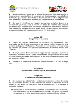 Página 98/162
4. Sem prejuízo do controle a que se refere a alínea c) do nº 1 do artigo anterior, o
funcionamento e a contabilidade do economato são fiscalizados pela Inspecção Geral
do Trabalho que, em caso de violação do disposto nos nºs. 2 à 5 do artigo anterior,
pode determinar o encerramento provisório, por um período de um à dois meses.
5. Em caso de reincidência em violações que confiram o direito a determinar o
encerramento provisório, pode o Ministro de tutela do Trabalho, sob proposta
fundamentada do Inspector Geral do Trabalho, determinar o encerramento definitivo
do economato ou a sua transferência para a gestão duma cooperativa de consumo,
se o economato tiver sido instalado nos termos do nº 3 deste artigo.
Artigo 190º
(Cooperativa de consumo)
1. Podem ser criadas cooperativas de consumo dos trabalhadores dum
empregador ou de diversos empregadores da mesma região, geridas por uma
comissão eleita pelos trabalhadores e funcionam nos termos da lei comercial e dos
regulamentos que venham a ser aprovados pelos Ministros de tutela do Trabalho e do
Comércio.
2. Os empregadores devem encorajar a criação de tais cooperativas e prestar a
colaboração necessária ao seu normal funcionamento, designadamente suportando
os respectivos encargos fixos, em proporção do respectivo número de trabalhadores
que as possam utilizar.
3. Aplicam-se as cooperativas de consumo o disposto nos nºs. 2, 3, 4 e 6 do artigo
188º.
SECÇÃO VII
Outros Direitos Económicos dos Trabalhadores
Artigo 191º
(Direitos do trabalhador deslocado)
1. Nos casos em que o trabalhador é contratado para trabalhar em local diverso do
da sua residência habitual, a uma distância que obrigue a instalação de nova
residência pelo tempo de duração da relação jurídico-laboral, o empregador é
obrigado a assegurar:
a) O transporte do trabalhador e da sua família, se o acompanhar ou se lhe junta,
nas viagens de início e termo da execução do contrato, bem como nas viagens
correspondente às férias anuais, se gozadas no local da residência habitual.
 
