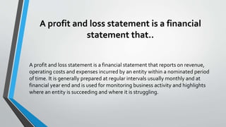 A profit and loss statement is a financial
statement that..
A profit and loss statement is a financial statement that reports on revenue,
operating costs and expenses incurred by an entity within a nominated period
of time. It is generally prepared at regular intervals usually monthly and at
financial year end and is used for monitoring business activity and highlights
where an entity is succeeding and where it is struggling.
 