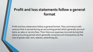 Profit and loss statements follow a general
format
Profit and loss statements follow a general format.They commence with
revenue that is earned during an accounting period which generally are such
items as sales or service fees.Then there are expenses incurred during that
same accounting period which generally comprise such transactions as the
cost of goods sold, rent, salaries, advertising etc.
 
