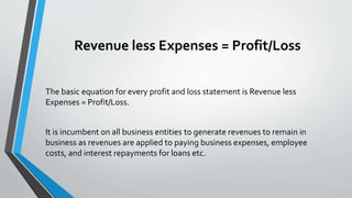Revenue less Expenses = Profit/Loss
The basic equation for every profit and loss statement is Revenue less
Expenses = Profit/Loss.
It is incumbent on all business entities to generate revenues to remain in
business as revenues are applied to paying business expenses, employee
costs, and interest repayments for loans etc.
 