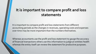 It is important to compare profit and loss
statements
It is important to compare profit and loss statements from different
accounting periods as the changes in revenues, operating costs and expenses
over time may be more important than the numbers themselves.
Whereas accountants use the profit and loss statement to gauge the accuracy
of financial transactions others use this information to judge an entities health
whereas the entity itself can review the statement for productive purposes.
 