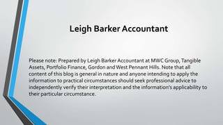 Leigh Barker Accountant
Please note: Prepared by Leigh Barker Accountant at MWC Group,Tangible
Assets, Portfolio Finance, Gordon andWest Pennant Hills. Note that all
content of this blog is general in nature and anyone intending to apply the
information to practical circumstances should seek professional advice to
independently verify their interpretation and the information’s applicability to
their particular circumstance.
 