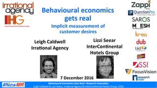 Behavioural	Economics	Gets	Real–	Research	Innova6on	
Leigh	Caldwell	&	Lizzi	Seear,	Irra2onal	Agency	&	InterCon2nental	Hotels	Group,	2016	
Leigh	Caldwell		
Irra6onal	Agency	
Behavioural	economics		
gets	real	
	Implicit	measurement	of	
customer	desires	
7	December	2016	
Lizzi	Seear	
InterCon6nental	
Hotels	Group	
 