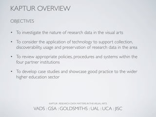 KAPTUR OVERVIEW
OBJECTIVES

• To investigate the nature of research data in the visual arts
• To consider the application of technology to support collection,
  discoverability, usage and preservation of research data in the area

• To review appropriate policies, procedures and systems within the
  four partner institutions

• To develop case studies and showcase good practice to the wider
  higher education sector




                     KAPTUR : RESEARCH DATA MATTERS IN THE VISUAL ARTS

            VADS : GSA : GOLDSMITHS : UAL : UCA : JISC
 