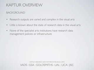KAPTUR OVERVIEW
BACKGROUND

• Research outputs are varied and complex in the visual arts
• Little is known about the state of research data in the visual arts
• None of the specialist arts institutions have research data
  management policies or infrastructure




                     KAPTUR : RESEARCH DATA MATTERS IN THE VISUAL ARTS

             VADS : GSA : GOLDSMITHS : UAL : UCA : JISC
 