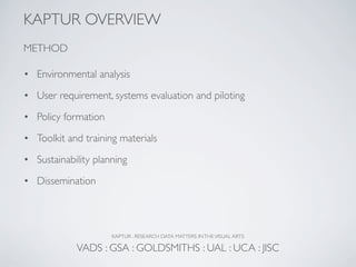 KAPTUR OVERVIEW
METHOD

• Environmental analysis

• User requirement, systems evaluation and piloting

• Policy formation

• Toolkit and training materials

• Sustainability planning

• Dissemination




                     KAPTUR : RESEARCH DATA MATTERS IN THE VISUAL ARTS

            VADS : GSA : GOLDSMITHS : UAL : UCA : JISC
 