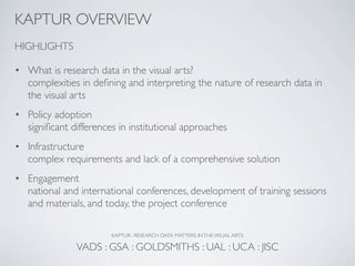 KAPTUR OVERVIEW
HIGHLIGHTS

• What is research data in the visual arts?
  complexities in deﬁning and interpreting the nature of research data in
  the visual arts
• Policy adoption
  signiﬁcant differences in institutional approaches
• Infrastructure
  complex requirements and lack of a comprehensive solution
• Engagement
  national and international conferences, development of training sessions
  and materials, and today, the project conference

                       KAPTUR : RESEARCH DATA MATTERS IN THE VISUAL ARTS

               VADS : GSA : GOLDSMITHS : UAL : UCA : JISC
 