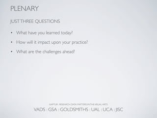PLENARY
JUST THREE QUESTIONS

• What have you learned today?

• How will it impact upon your practice?

• What are the challenges ahead?




                    KAPTUR : RESEARCH DATA MATTERS IN THE VISUAL ARTS

            VADS : GSA : GOLDSMITHS : UAL : UCA : JISC
 
