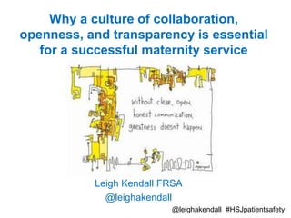 Why a culture of collaboration,
openness, and transparency is essential
for a successful maternity service
Leigh Kendall FRSA
@leighakendall
@leighakendall #HSJpatientsafety
 