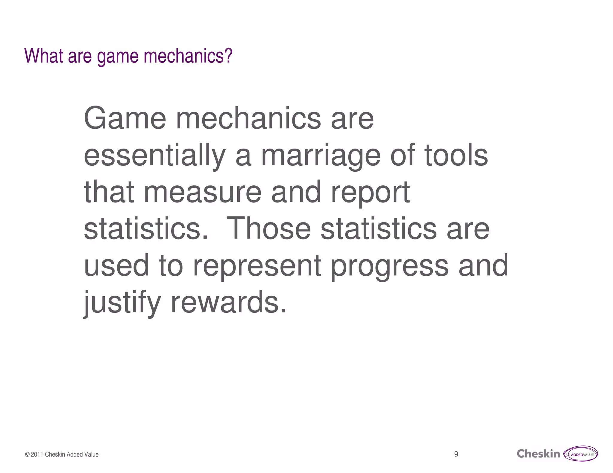 What are game mechanics?


                    Game mechanics are
                    essentially a marriage of tools
                    that measure and report
                    statistics. Those statistics are
                    used to represent progress and
                    justify rewards.



© 2011 Cheskin Added Value                     9
 