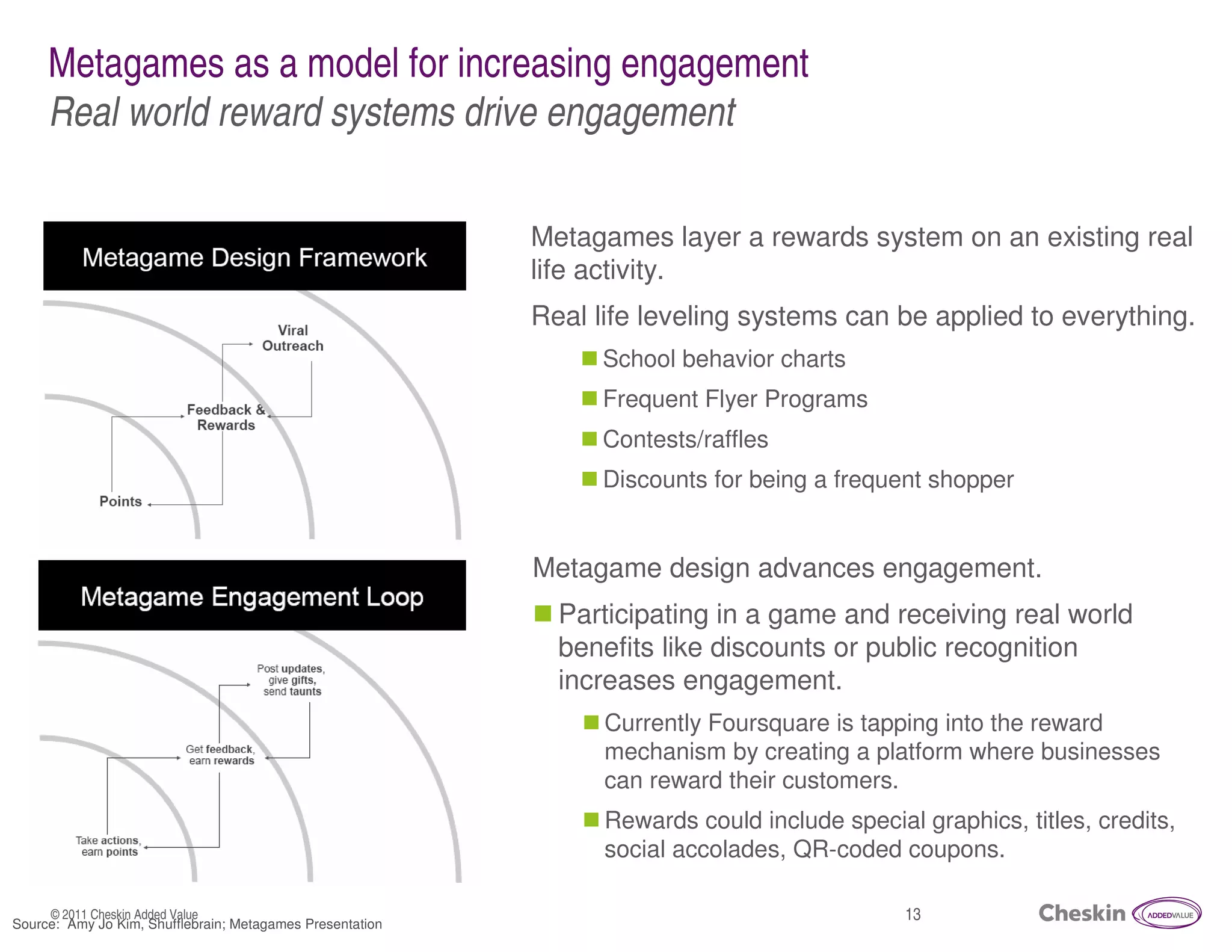 Metagames as a model for increasing engagement
     Real world reward systems drive engagement

                                                           Metagames layer a rewards system on an existing real
                                                           life activity.
                                                           Real life leveling systems can be applied to everything.
                                                                 School behavior charts
                                                                 Frequent Flyer Programs
                                                                 Contests/raffles
                                                                 Discounts for being a frequent shopper


                                                           Metagame design advances engagement.
                                                             Participating in a game and receiving real world
                                                             benefits like discounts or public recognition
                                                             increases engagement.
                                                                 Currently Foursquare is tapping into the reward
                                                                 mechanism by creating a platform where businesses
                                                                 can reward their customers.
                                                                 Rewards could include special graphics, titles, credits,
                                                                 social accolades, QR-coded coupons.

     © 2011 Cheskin Added Value                                                               13
Source: Amy Jo Kim, Shufflebrain; Metagames Presentation
 