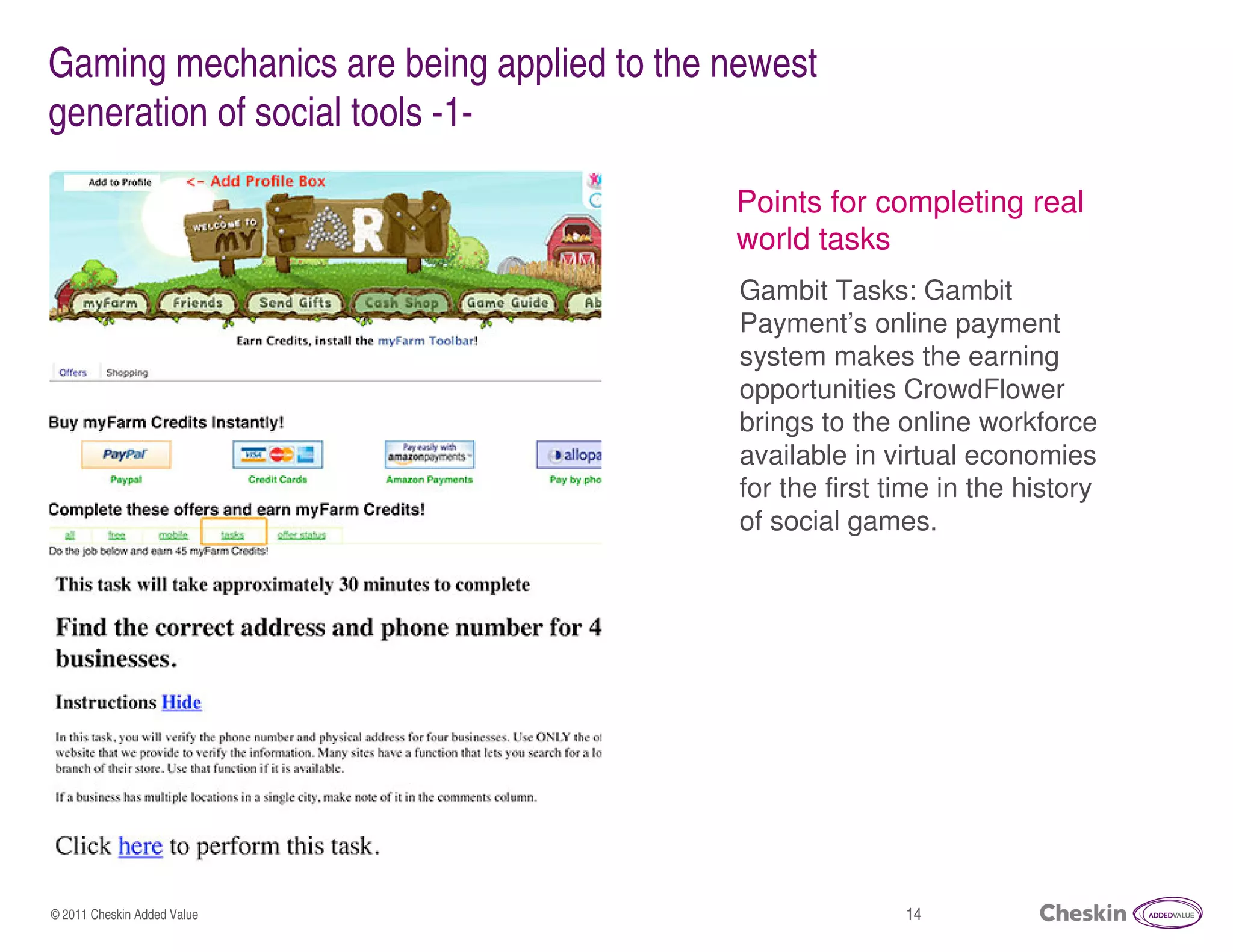 Gaming mechanics are being applied to the newest
generation of social tools -1-

                                          Points for completing real
                                          world tasks
                                           Gambit Tasks: Gambit
                                           Payment’s online payment
                                           system makes the earning
                                           opportunities CrowdFlower
                                           brings to the online workforce
                                           available in virtual economies
                                           for the first time in the history
                                           of social games.




© 2011 Cheskin Added Value                                14
 
