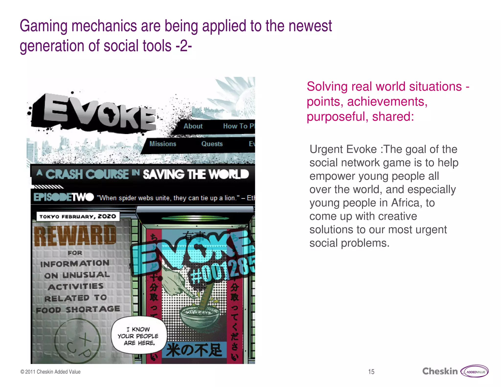 Gaming mechanics are being applied to the newest
generation of social tools -2-

                                            Solving real world situations -
                                            points, achievements,
                                            purposeful, shared:

                                            Urgent Evoke :The goal of the
                                            social network game is to help
                                            empower young people all
                                            over the world, and especially
                                            young people in Africa, to
                                            come up with creative
                                            solutions to our most urgent
                                            social problems.




© 2011 Cheskin Added Value                             15
 