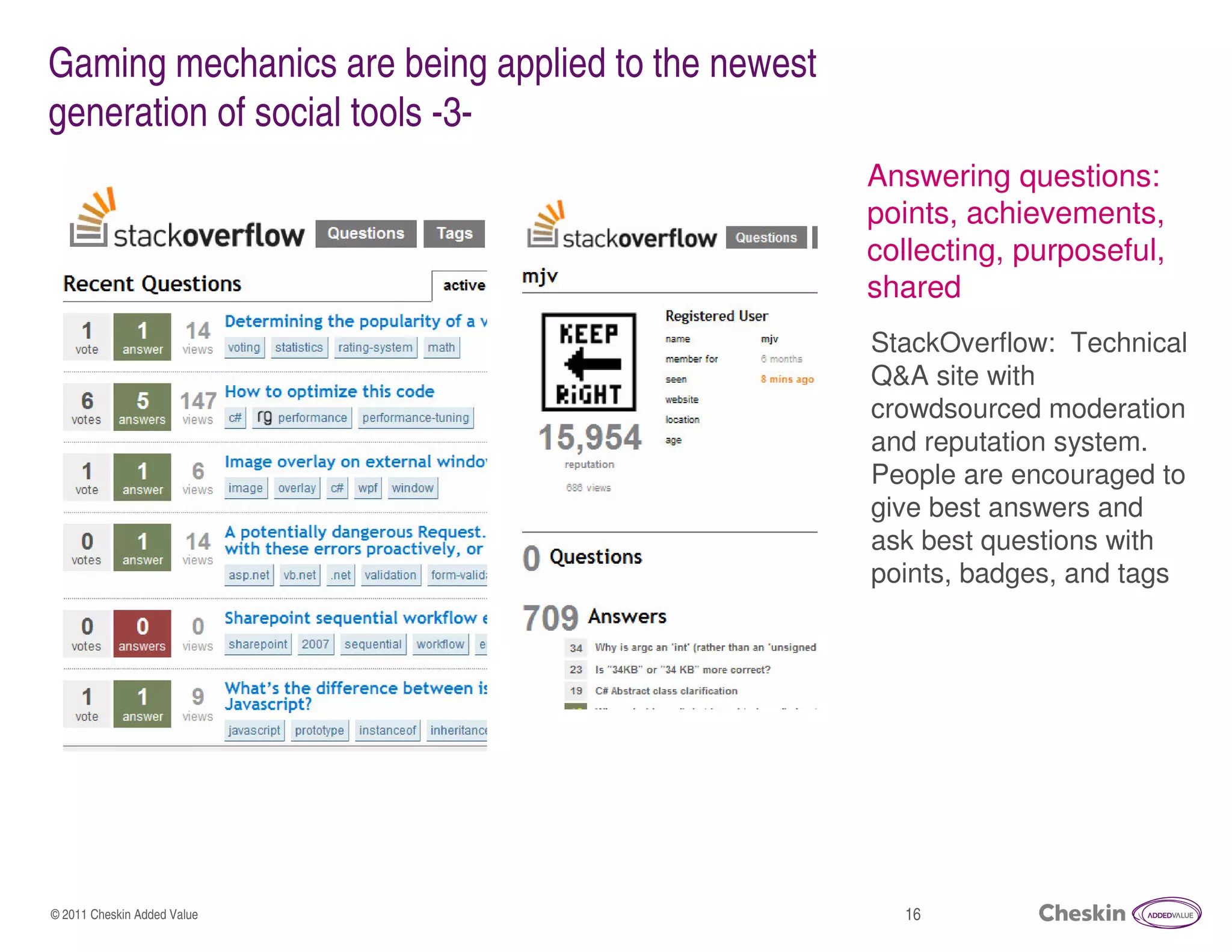 Gaming mechanics are being applied to the newest
generation of social tools -3-
                                                   Answering questions:
                                                   points, achievements,
                                                   collecting, purposeful,
                                                   shared
                                                   StackOverflow: Technical
                                                   Q&A site with
                                                   crowdsourced moderation
                                                   and reputation system.
                                                   People are encouraged to
                                                   give best answers and
                                                   ask best questions with
                                                   points, badges, and tags




© 2011 Cheskin Added Value                           16
 