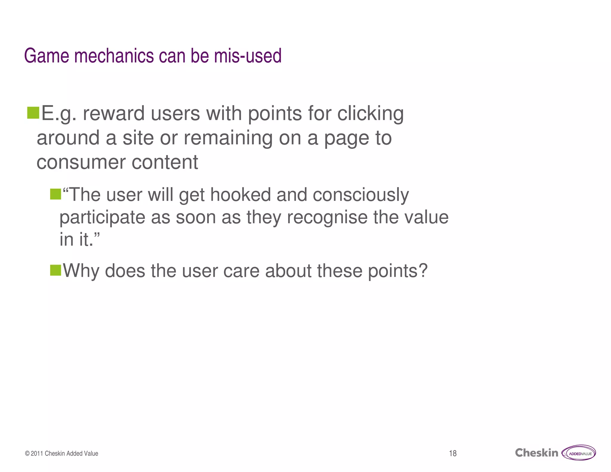 Game mechanics can be mis-used

   E.g. reward users with points for clicking
   around a site or remaining on a page to
   consumer content
             “The user will get hooked and consciously
            participate as soon as they recognise the value
            in it.”
             Why does the user care about these points?




© 2011 Cheskin Added Value                                18
 