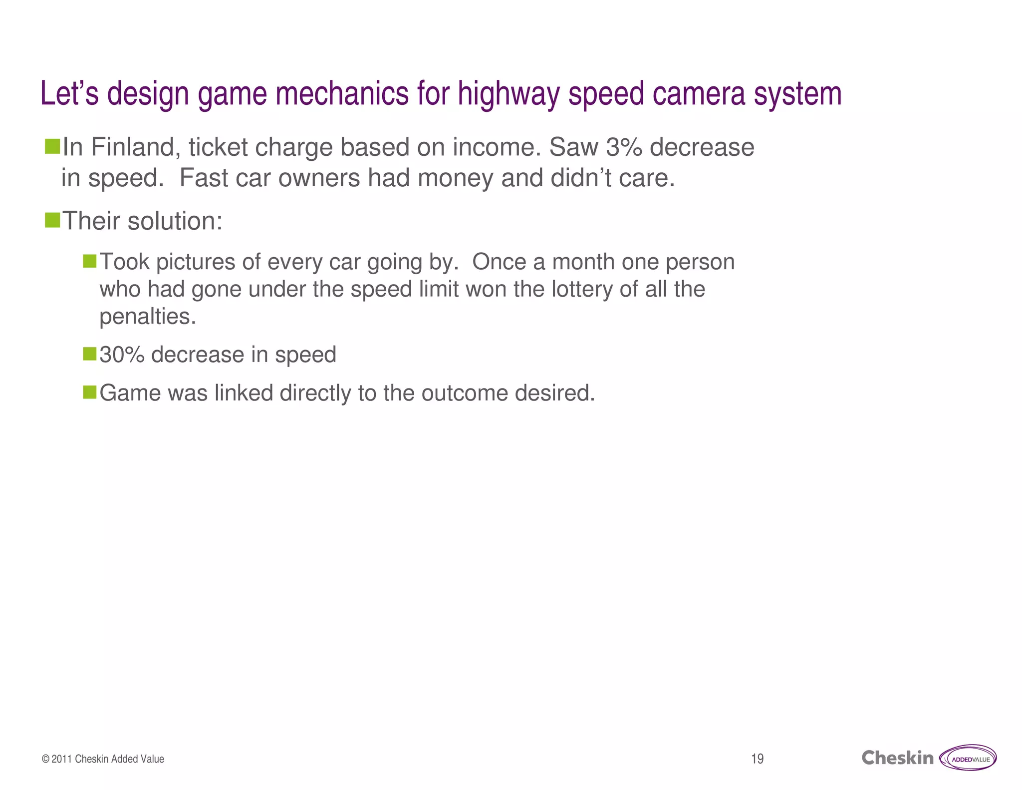 Let’s design game mechanics for highway speed camera system
   In Finland, ticket charge based on income. Saw 3% decrease
   in speed. Fast car owners had money and didn’t care.
    Their solution:
            Took pictures of every car going by. Once a month one person
            who had gone under the speed limit won the lottery of all the
            penalties.
            30% decrease in speed
            Game was linked directly to the outcome desired.




© 2011 Cheskin Added Value                                                  19
 
