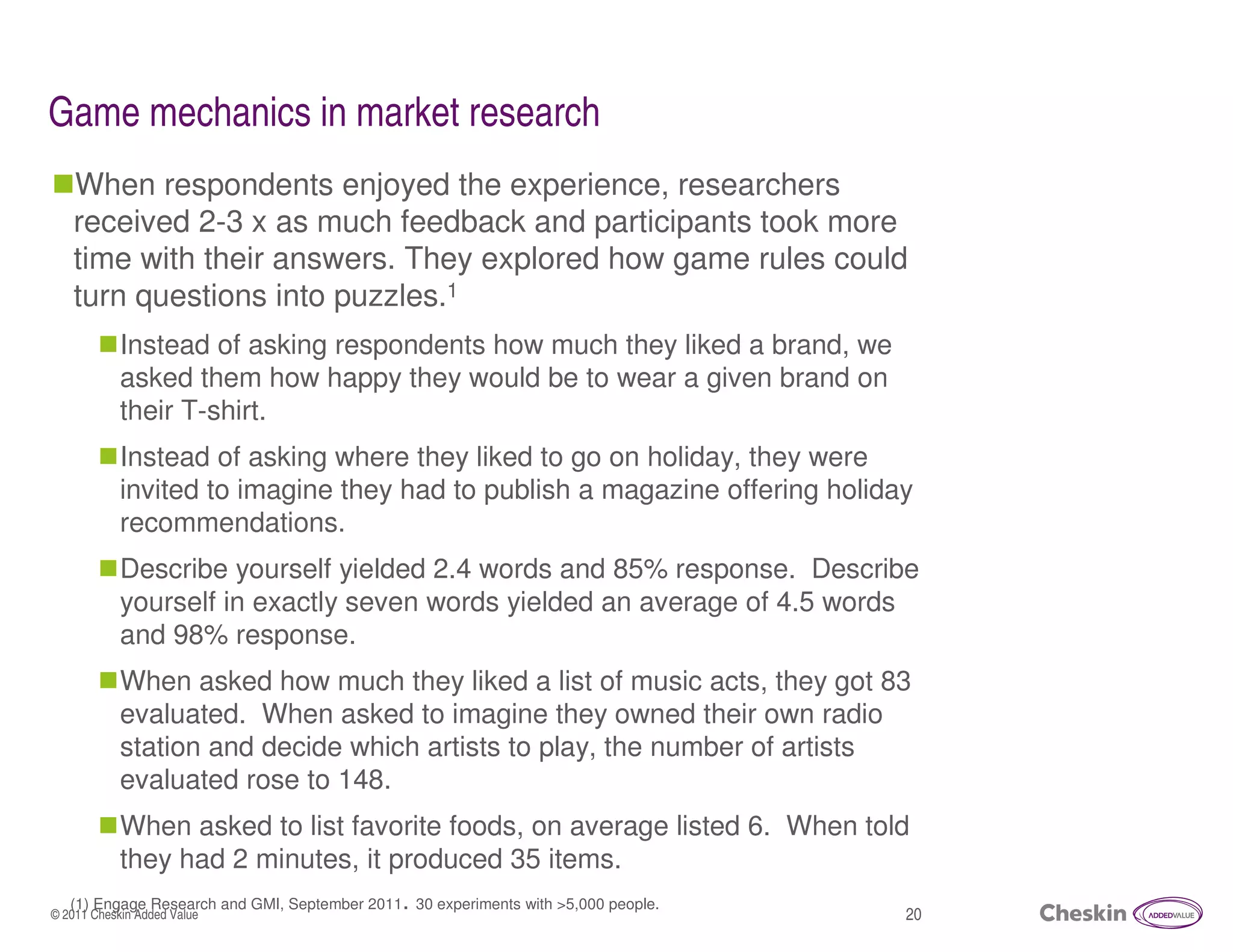 Game mechanics in market research
   When respondents enjoyed the experience, researchers
   received 2-3 x as much feedback and participants took more
   time with their answers. They explored how game rules could
   turn questions into puzzles.1
            Instead of asking respondents how much they liked a brand, we
            asked them how happy they would be to wear a given brand on
            their T-shirt.
            Instead of asking where they liked to go on holiday, they were
            invited to imagine they had to publish a magazine offering holiday
            recommendations.
            Describe yourself yielded 2.4 words and 85% response. Describe
            yourself in exactly seven words yielded an average of 4.5 words
            and 98% response.
            When asked how much they liked a list of music acts, they got 83
            evaluated. When asked to imagine they owned their own radio
            station and decide which artists to play, the number of artists
            evaluated rose to 148.
            When asked to list favorite foods, on average listed 6. When told
            they had 2 minutes, it produced 35 items.
   (1) Engage Research and GMI, September 2011. 30 experiments with >5,000 people.
© 2011 Cheskin Added Value                                                           20
 
