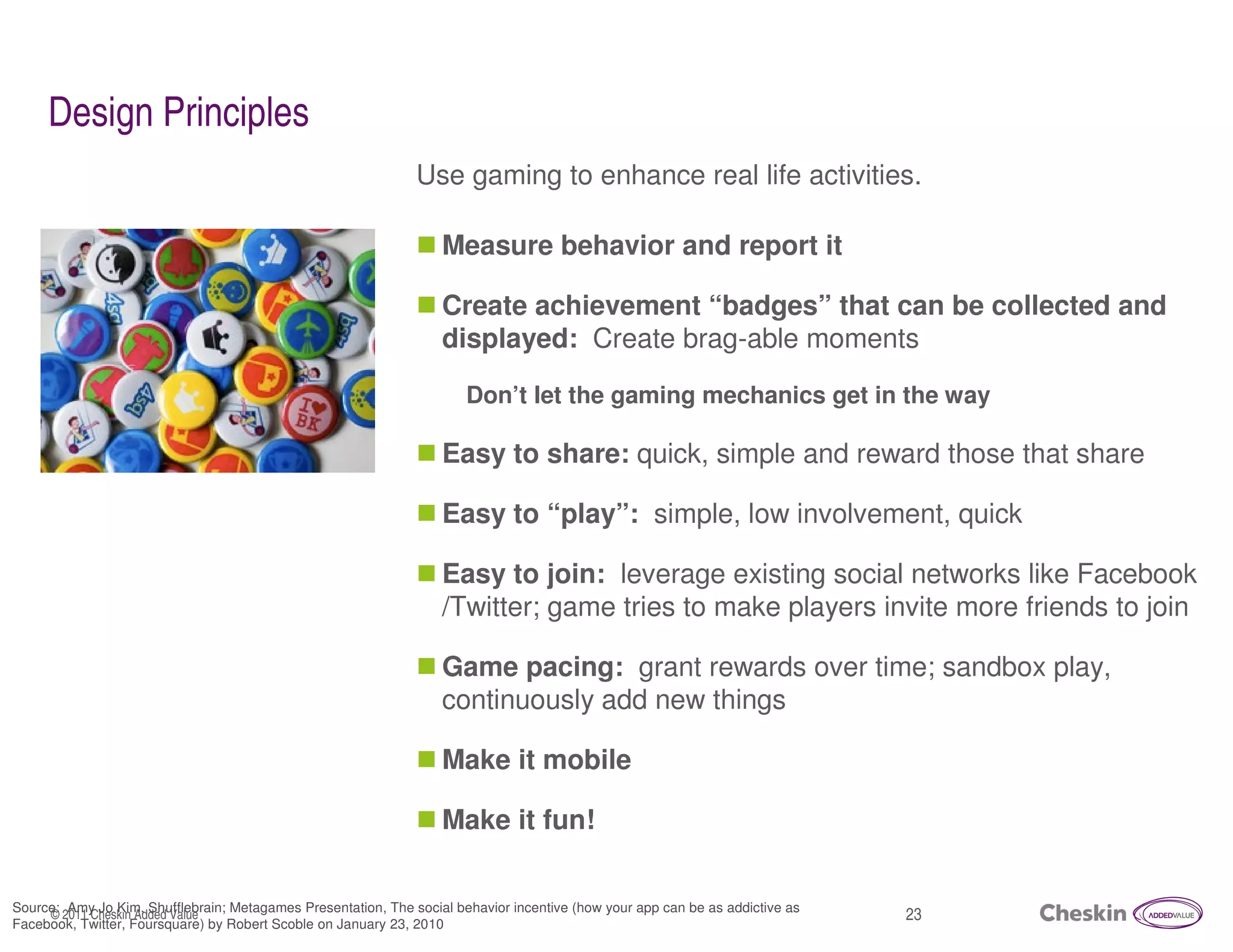 Design Principles
                                                               Use gaming to enhance real life activities.

                                                                   Measure behavior and report it

                                                                   Create achievement “badges” that can be collected and
                                                                   displayed: Create brag-able moments

                                                                       Don’t let the gaming mechanics get in the way

                                                                   Easy to share: quick, simple and reward those that share

                                                                   Easy to “play”: simple, low involvement, quick

                                                                   Easy to join: leverage existing social networks like Facebook
                                                                   /Twitter; game tries to make players invite more friends to join

                                                                   Game pacing: grant rewards over time; sandbox play,
                                                                   continuously add new things

                                                                   Make it mobile

                                                                   Make it fun!


Source: Amy Jo Kim, Shufflebrain; Metagames Presentation, The social behavior incentive (how your app can be as addictive as
     © 2011 Cheskin Added Value                                                                                                23
Facebook, Twitter, Foursquare) by Robert Scoble on January 23, 2010
 