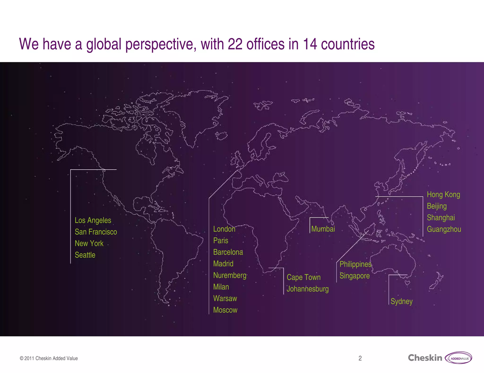 We have a global perspective, with 22 offices in 14 countries




                                                                                                     Hong Kong
                                                                                                     Beijing
                        Los Angeles                                                                  Shanghai
                        San Francisco         London                   Mumbai                        Guangzhou
                        New York              Paris
                        Seattle               Barcelona
                                              Madrid                          Philippines
                                              Nuremberg         Cape Town     Singapore
                                              Milan             Johannesburg
                                              Warsaw                                        Sydney
                                              Moscow
                                        © 2011 Cheskin Added Value



© 2011 Cheskin Added Value                                                           2
 