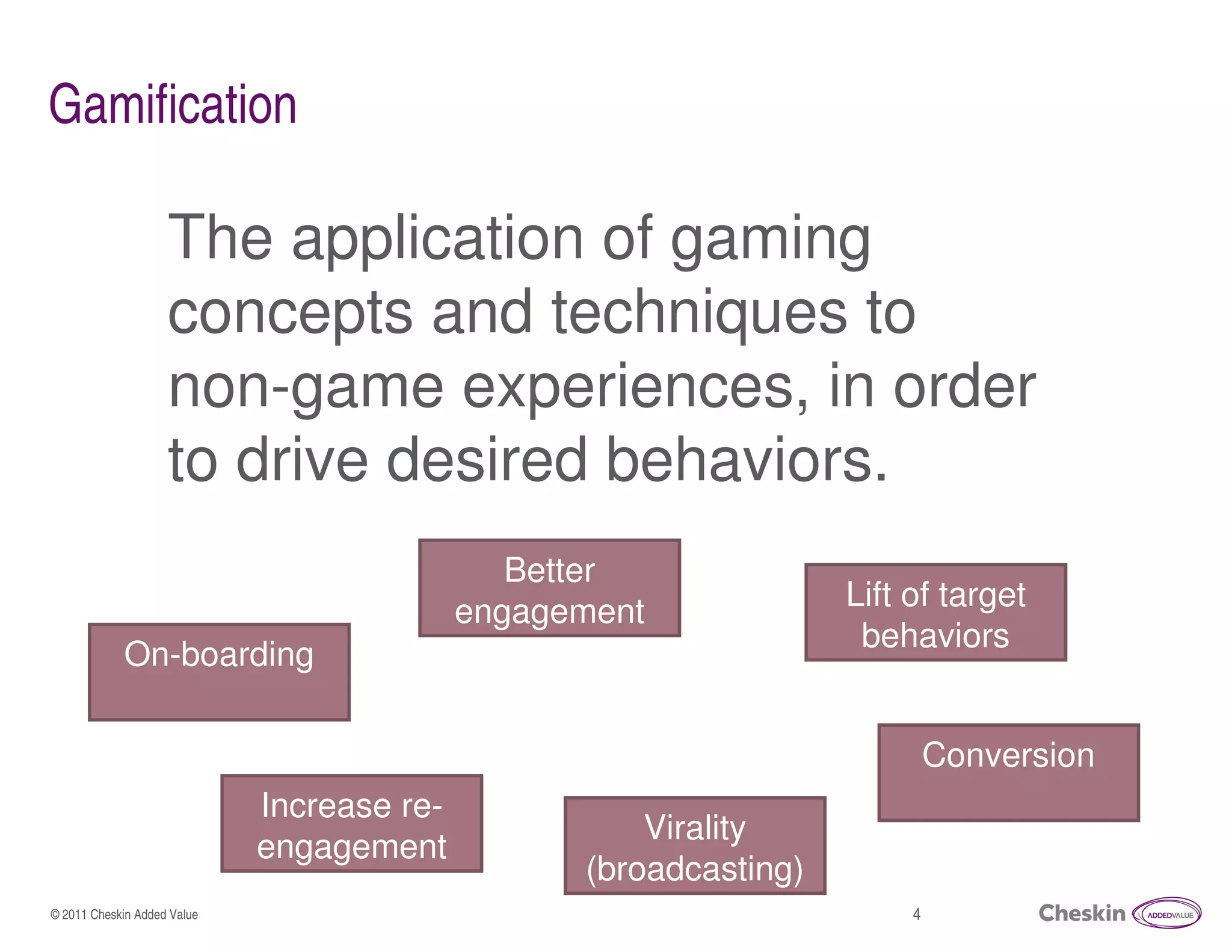 Gamification

                    The application of gaming
                    concepts and techniques to
                    non-game experiences, in order
                    to drive desired behaviors.
                                               Better
                                            engagement             Lift of target
                                                                    behaviors
            On-boarding

                                                                            Conversion
                             Increase re-
                                                      Virality
                             engagement
                                                  (broadcasting)
© 2011 Cheskin Added Value                                              4
 