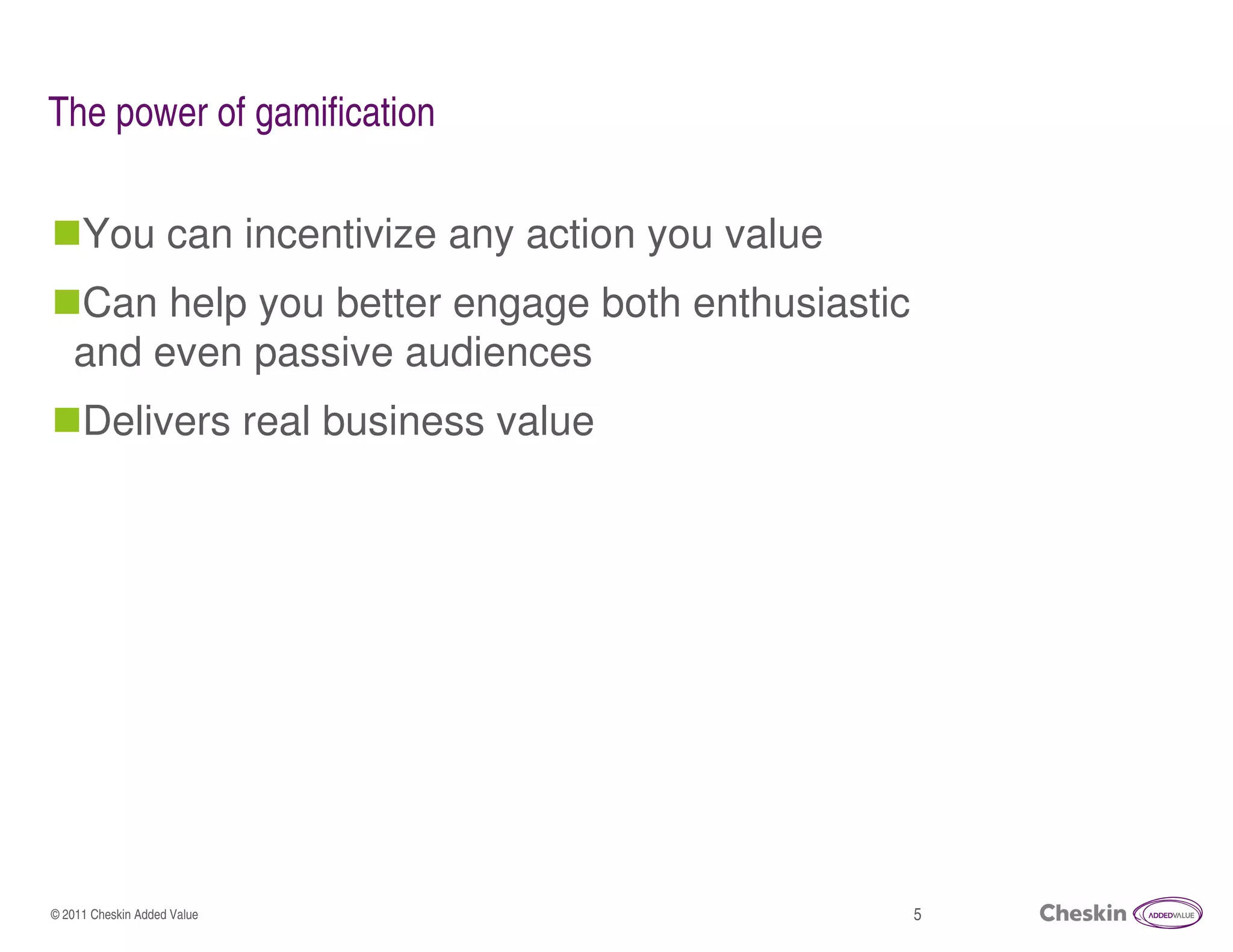The power of gamification

     You can incentivize any action you value
   Can help you better engage both enthusiastic
   and even passive audiences
     Delivers real business value




© 2011 Cheskin Added Value                        5
 