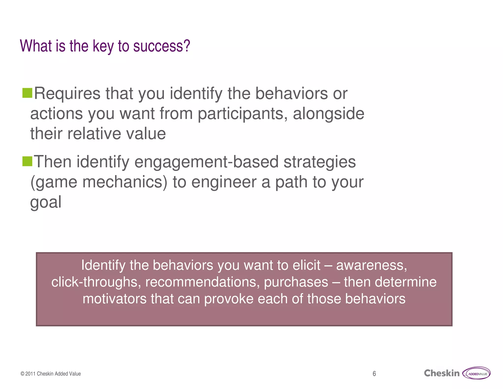 What is the key to success?

    Requires that you identify the behaviors or
   actions you want from participants, alongside
   their relative value
    Then identify engagement-based strategies
   (game mechanics) to engineer a path to your
   goal


                  Identify the behaviors you want to elicit – awareness,
             click-throughs, recommendations, purchases – then determine
                   motivators that can provoke each of those behaviors




© 2011 Cheskin Added Value                                    6
 