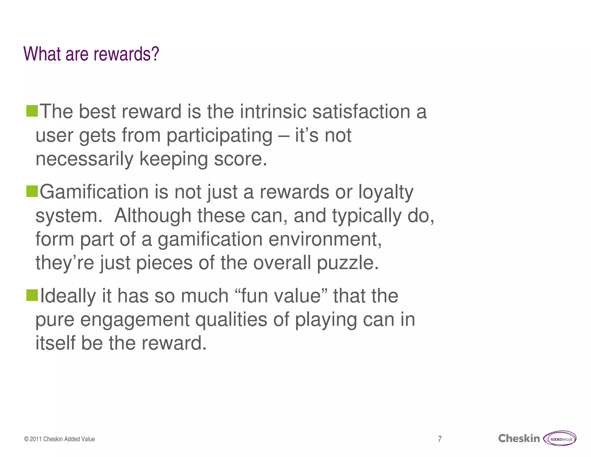 What are rewards?

   The best reward is the intrinsic satisfaction a
   user gets from participating – it’s not
   necessarily keeping score.
    Gamification is not just a rewards or loyalty
   system. Although these can, and typically do,
   form part of a gamification environment,
   they’re just pieces of the overall puzzle.
    Ideally it has so much “fun value” that the
   pure engagement qualities of playing can in
   itself be the reward.



© 2011 Cheskin Added Value                           7
 