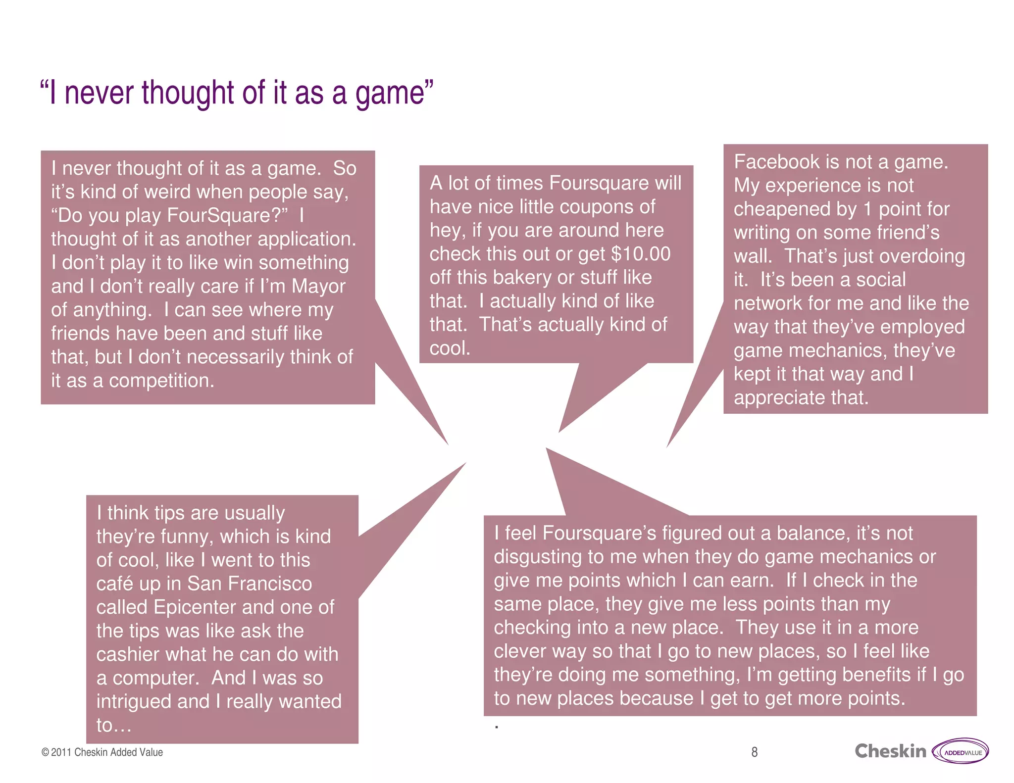 “I never thought of it as a game”

 I never thought of it as a game. So                                          Facebook is not a game.
                                           A lot of times Foursquare will
     x
 it’s kind of weird when people say,
                                           have nice little coupons of
                                                                              My experience is not
                                                                              cheapened by 1 point for
 “Do you play FourSquare?” I
 thought of it as another application.     hey, if you are around here        writing on some friend’s
 I don’t play it to like win something     check this out or get $10.00       wall. That’s just overdoing
 and I don’t really care if I’m Mayor      off this bakery or stuff like      it. It’s been a social
 of anything. I can see where my           that. I actually kind of like      network for me and like the
 friends have been and stuff like          that. That’s actually kind of      way that they’ve employed
 that, but I don’t necessarily think of    cool.                              game mechanics, they’ve
 it as a competition.                                                         kept it that way and I
                                                                              appreciate that.




           I think tips are usually
           they’re funny, which is kind           I feel Foursquare’s figured out a balance, it’s not
           of cool, like I went to this           disgusting to me when they do game mechanics or
           café up in San Francisco               give me points which I can earn. If I check in the
           called Epicenter and one of            same place, they give me less points than my
           the tips was like ask the              checking into a new place. They use it in a more
           cashier what he can do with            clever way so that I go to new places, so I feel like
           a computer. And I was so               they’re doing me something, I’m getting benefits if I go
           intrigued and I really wanted          to new places because I get to get more points.
           to…                                    .
© 2011 Cheskin Added Value                                                      8
 