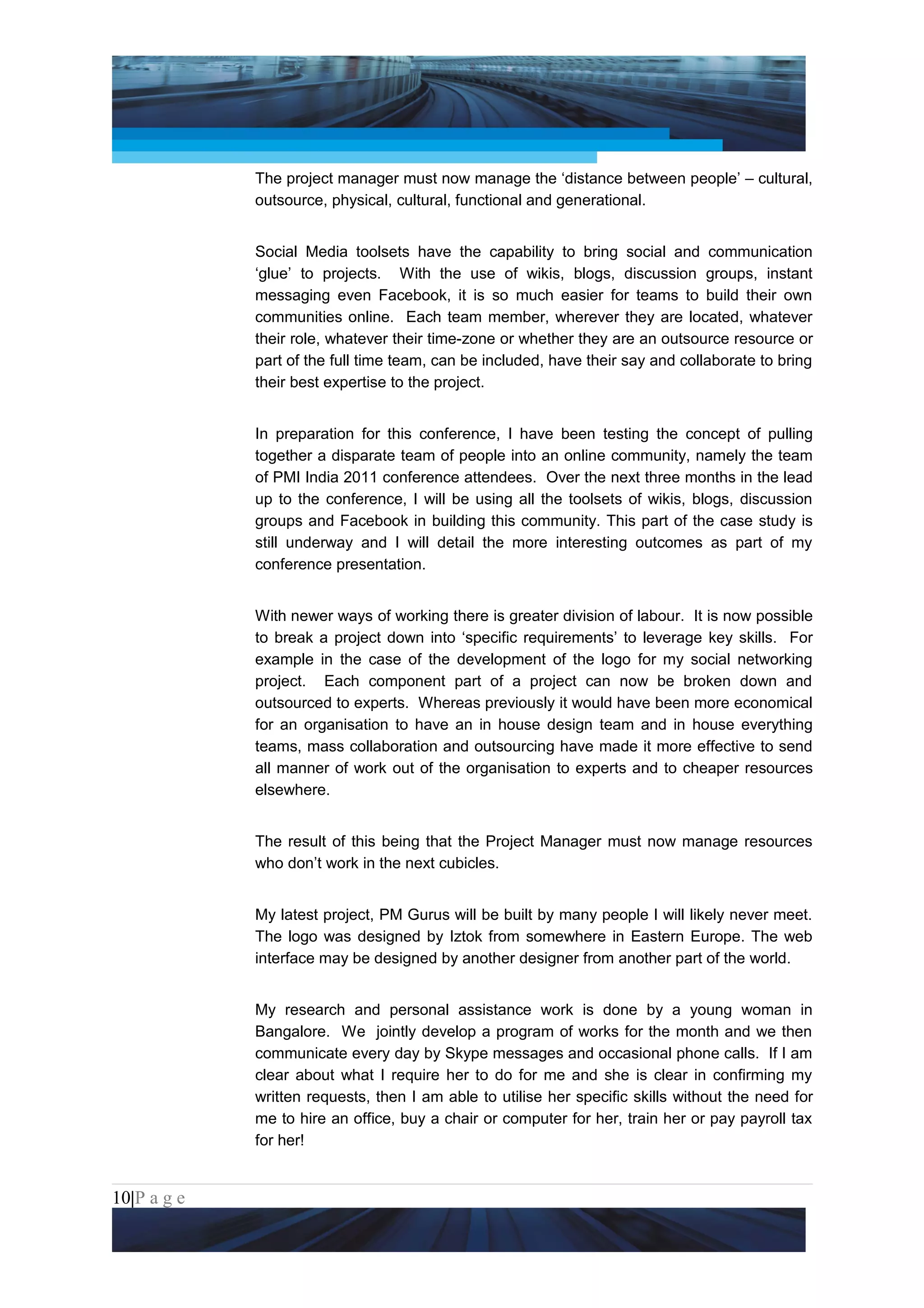 Project Management National Conference 2011                                          PMI India



                 The project manager must now manage the ‘distance between people’ – cultural,
                 outsource, physical, cultural, functional and generational.


                 Social Media toolsets have the capability to bring social and communication
                 ‘glue’ to projects. With the use of wikis, blogs, discussion groups, instant
                 messaging even Facebook, it is so much easier for teams to build their own
                 communities online. Each team member, wherever they are located, whatever
                 their role, whatever their time-zone or whether they are an outsource resource or
                 part of the full time team, can be included, have their say and collaborate to bring
                 their best expertise to the project.


                 In preparation for this conference, I have been testing the concept of pulling
                 together a disparate team of people into an online community, namely the team
                 of PMI India 2011 conference attendees. Over the next three months in the lead
                 up to the conference, I will be using all the toolsets of wikis, blogs, discussion
                 groups and Facebook in building this community. This part of the case study is
                 still underway and I will detail the more interesting outcomes as part of my
                 conference presentation.


                 With newer ways of working there is greater division of labour. It is now possible
                 to break a project down into ‘specific requirements’ to leverage key skills. For
                 example in the case of the development of the logo for my social networking
                 project. Each component part of a project can now be broken down and
                 outsourced to experts. Whereas previously it would have been more economical
                 for an organisation to have an in house design team and in house everything
                 teams, mass collaboration and outsourcing have made it more effective to send
                 all manner of work out of the organisation to experts and to cheaper resources
                 elsewhere.


                 The result of this being that the Project Manager must now manage resources
                 who don’t work in the next cubicles.


                 My latest project, PM Gurus will be built by many people I will likely never meet.
                 The logo was designed by Iztok from somewhere in Eastern Europe. The web
                 interface may be designed by another designer from another part of the world.


                 My research and personal assistance work is done by a young woman in
                 Bangalore. We jointly develop a program of works for the month and we then
                 communicate every day by Skype messages and occasional phone calls. If I am
                 clear about what I require her to do for me and she is clear in confirming my
                 written requests, then I am able to utilise her specific skills without the need for
                 me to hire an office, buy a chair or computer for her, train her or pay payroll tax
                 for her!


10|P a g e
 Application of Select Tools of Psychology for Effective Project Management
 