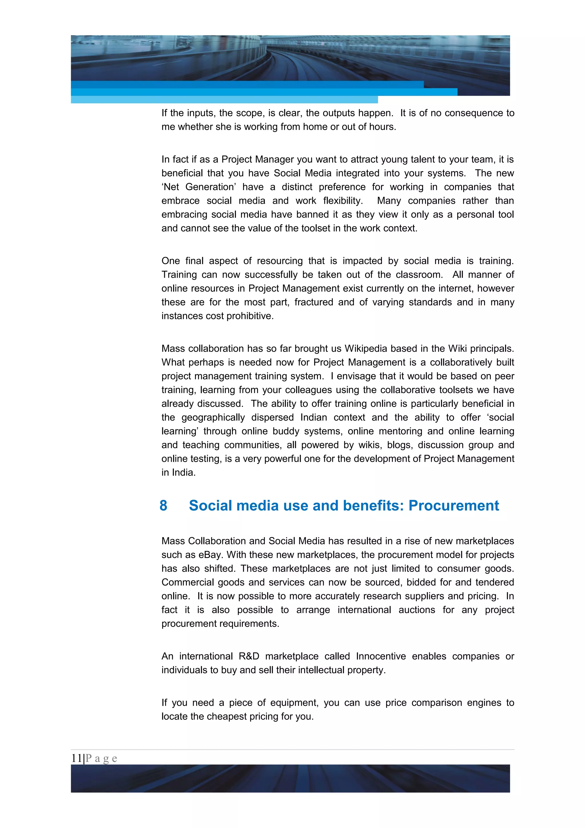 Project Management National Conference 2011                                           PMI India



                 If the inputs, the scope, is clear, the outputs happen. It is of no consequence to
                 me whether she is working from home or out of hours.


                 In fact if as a Project Manager you want to attract young talent to your team, it is
                 beneficial that you have Social Media integrated into your systems. The new
                 ‘Net Generation’ have a distinct preference for working in companies that
                 embrace social media and work flexibility. Many companies rather than
                 embracing social media have banned it as they view it only as a personal tool
                 and cannot see the value of the toolset in the work context.


                 One final aspect of resourcing that is impacted by social media is training.
                 Training can now successfully be taken out of the classroom. All manner of
                 online resources in Project Management exist currently on the internet, however
                 these are for the most part, fractured and of varying standards and in many
                 instances cost prohibitive.


                 Mass collaboration has so far brought us Wikipedia based in the Wiki principals.
                 What perhaps is needed now for Project Management is a collaboratively built
                 project management training system. I envisage that it would be based on peer
                 training, learning from your colleagues using the collaborative toolsets we have
                 already discussed. The ability to offer training online is particularly beneficial in
                 the geographically dispersed Indian context and the ability to offer ‘social
                 learning’ through online buddy systems, online mentoring and online learning
                 and teaching communities, all powered by wikis, blogs, discussion group and
                 online testing, is a very powerful one for the development of Project Management
                 in India.


                 8     Social media use and benefits: Procurement

                 Mass Collaboration and Social Media has resulted in a rise of new marketplaces
                 such as eBay. With these new marketplaces, the procurement model for projects
                 has also shifted. These marketplaces are not just limited to consumer goods.
                 Commercial goods and services can now be sourced, bidded for and tendered
                 online. It is now possible to more accurately research suppliers and pricing. In
                 fact it is also possible to arrange international auctions for any project
                 procurement requirements.


                 An international R&D marketplace called Innocentive enables companies or
                 individuals to buy and sell their intellectual property.


                 If you need a piece of equipment, you can use price comparison engines to
                 locate the cheapest pricing for you.



11|P a g e
 Application of Select Tools of Psychology for Effective Project Management
 
