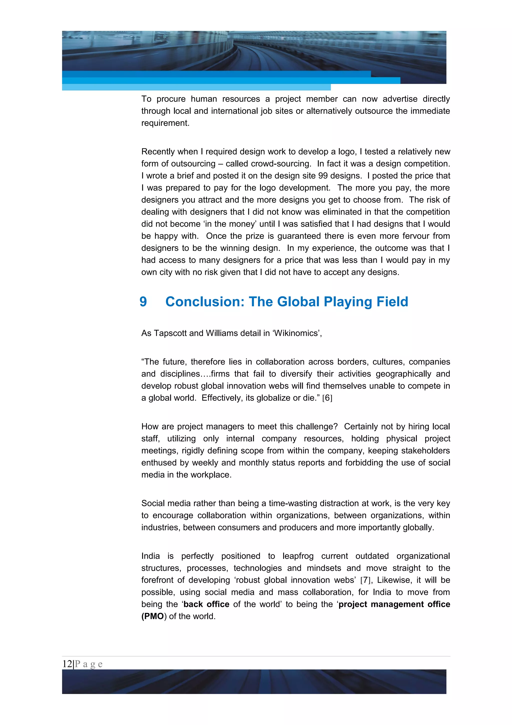 Project Management National Conference 2011                                          PMI India



                 To procure human resources a project member can now advertise directly
                 through local and international job sites or alternatively outsource the immediate
                 requirement.


                 Recently when I required design work to develop a logo, I tested a relatively new
                 form of outsourcing – called crowd-sourcing. In fact it was a design competition.
                 I wrote a brief and posted it on the design site 99 designs. I posted the price that
                 I was prepared to pay for the logo development. The more you pay, the more
                 designers you attract and the more designs you get to choose from. The risk of
                 dealing with designers that I did not know was eliminated in that the competition
                 did not become ‘in the money’ until I was satisfied that I had designs that I would
                 be happy with. Once the prize is guaranteed there is even more fervour from
                 designers to be the winning design. In my experience, the outcome was that I
                 had access to many designers for a price that was less than I would pay in my
                 own city with no risk given that I did not have to accept any designs.


                 9     Conclusion: The Global Playing Field

                 As Tapscott and Williams detail in ‘Wikinomics’,


                 “The future, therefore lies in collaboration across borders, cultures, companies
                 and disciplines….firms that fail to diversify their activities geographically and
                 develop robust global innovation webs will find themselves unable to compete in
                 a global world. Effectively, its globalize or die.” [6]


                 How are project managers to meet this challenge? Certainly not by hiring local
                 staff, utilizing only internal company resources, holding physical project
                 meetings, rigidly defining scope from within the company, keeping stakeholders
                 enthused by weekly and monthly status reports and forbidding the use of social
                 media in the workplace.


                 Social media rather than being a time-wasting distraction at work, is the very key
                 to encourage collaboration within organizations, between organizations, within
                 industries, between consumers and producers and more importantly globally.


                 India is perfectly positioned to leapfrog current outdated organizational
                 structures, processes, technologies and mindsets and move straight to the
                 forefront of developing ‘robust global innovation webs’ [7], Likewise, it will be
                 possible, using social media and mass collaboration, for India to move from
                 being the ‘back office of the world’ to being the ‘project management office
                 (PMO) of the world.




12|P a g e
 Application of Select Tools of Psychology for Effective Project Management
 