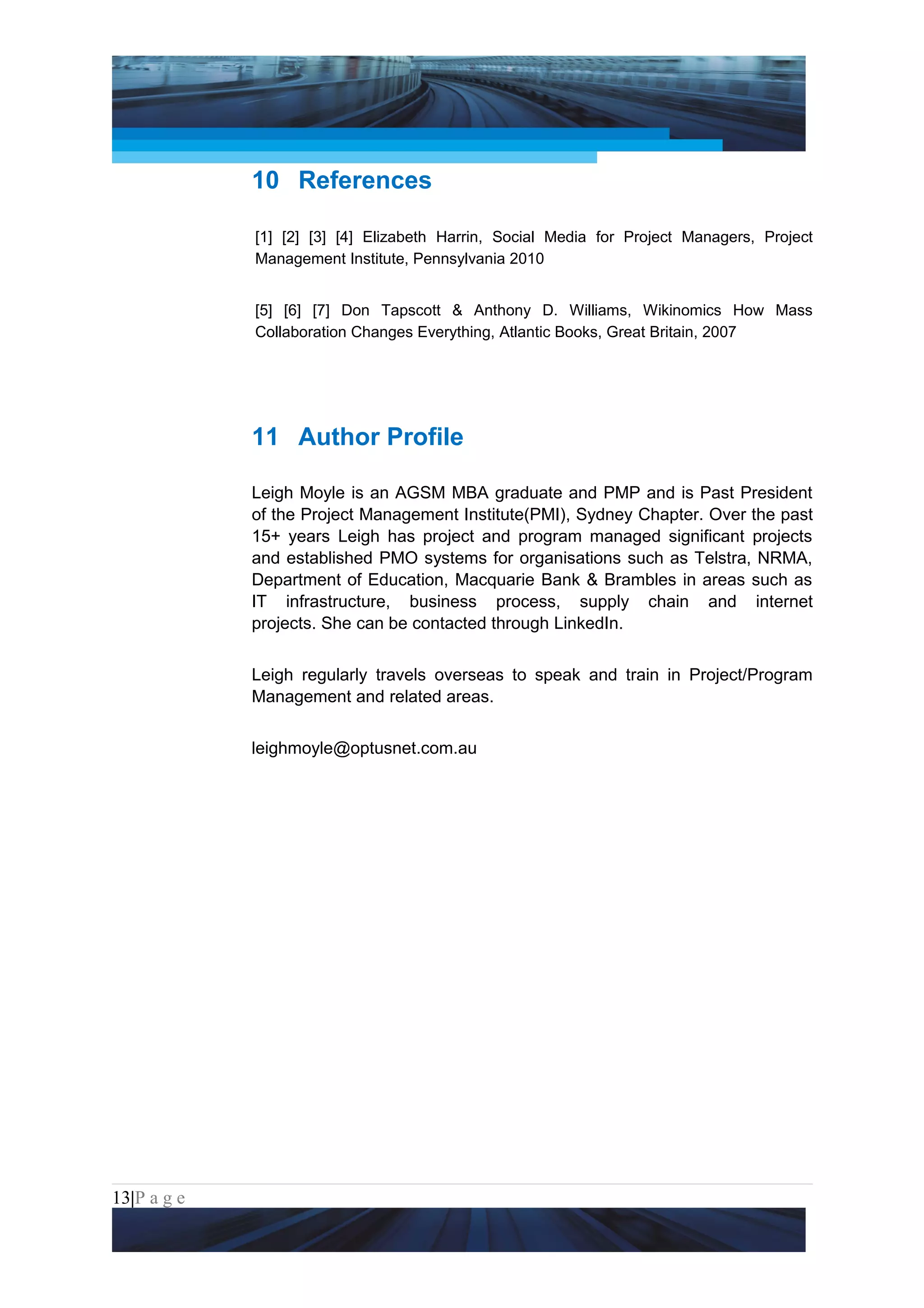 Project Management National Conference 2011                                   PMI India




                 10 References

                 [1] [2] [3] [4] Elizabeth Harrin, Social Media for Project Managers, Project
                 Management Institute, Pennsylvania 2010


                 [5] [6] [7] Don Tapscott & Anthony D. Williams, Wikinomics How Mass
                 Collaboration Changes Everything, Atlantic Books, Great Britain, 2007




                 11 Author Profile

                 Leigh Moyle is an AGSM MBA graduate and PMP and is Past President
                 of the Project Management Institute(PMI), Sydney Chapter. Over the past
                 15+ years Leigh has project and program managed significant projects
                 and established PMO systems for organisations such as Telstra, NRMA,
                 Department of Education, Macquarie Bank & Brambles in areas such as
                 IT infrastructure, business process, supply chain and internet
                 projects. She can be contacted through LinkedIn.


                 Leigh regularly travels overseas to speak and train in Project/Program
                 Management and related areas.


                 leighmoyle@optusnet.com.au




13|P a g e
 Application of Select Tools of Psychology for Effective Project Management
 