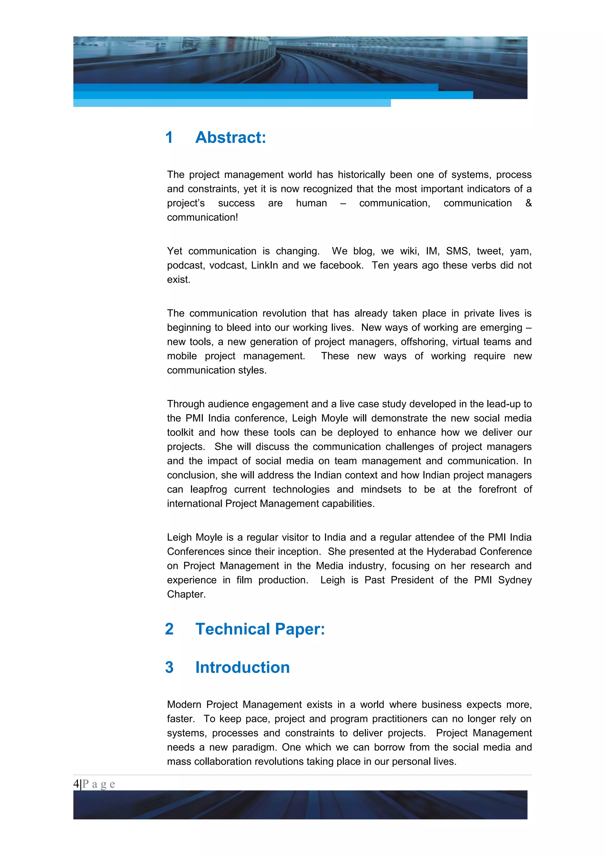 Project Management National Conference 2011                                       PMI India




                 1     Abstract:

                 The project management world has historically been one of systems, process
                 and constraints, yet it is now recognized that the most important indicators of a
                 project’s success are human – communication, communication &
                 communication!


                 Yet communication is changing. We blog, we wiki, IM, SMS, tweet, yam,
                 podcast, vodcast, LinkIn and we facebook. Ten years ago these verbs did not
                 exist.


                 The communication revolution that has already taken place in private lives is
                 beginning to bleed into our working lives. New ways of working are emerging –
                 new tools, a new generation of project managers, offshoring, virtual teams and
                 mobile project management.        These new ways of working require new
                 communication styles.


                 Through audience engagement and a live case study developed in the lead-up to
                 the PMI India conference, Leigh Moyle will demonstrate the new social media
                 toolkit and how these tools can be deployed to enhance how we deliver our
                 projects. She will discuss the communication challenges of project managers
                 and the impact of social media on team management and communication. In
                 conclusion, she will address the Indian context and how Indian project managers
                 can leapfrog current technologies and mindsets to be at the forefront of
                 international Project Management capabilities.


                 Leigh Moyle is a regular visitor to India and a regular attendee of the PMI India
                 Conferences since their inception. She presented at the Hyderabad Conference
                 on Project Management in the Media industry, focusing on her research and
                 experience in film production. Leigh is Past President of the PMI Sydney
                 Chapter.


                 2     Technical Paper:

                 3     Introduction

                 Modern Project Management exists in a world where business expects more,
                 faster. To keep pace, project and program practitioners can no longer rely on
                 systems, processes and constraints to deliver projects. Project Management
                 needs a new paradigm. One which we can borrow from the social media and
                 mass collaboration revolutions taking place in our personal lives.

4|P a g e
 Application of Select Tools of Psychology for Effective Project Management
 