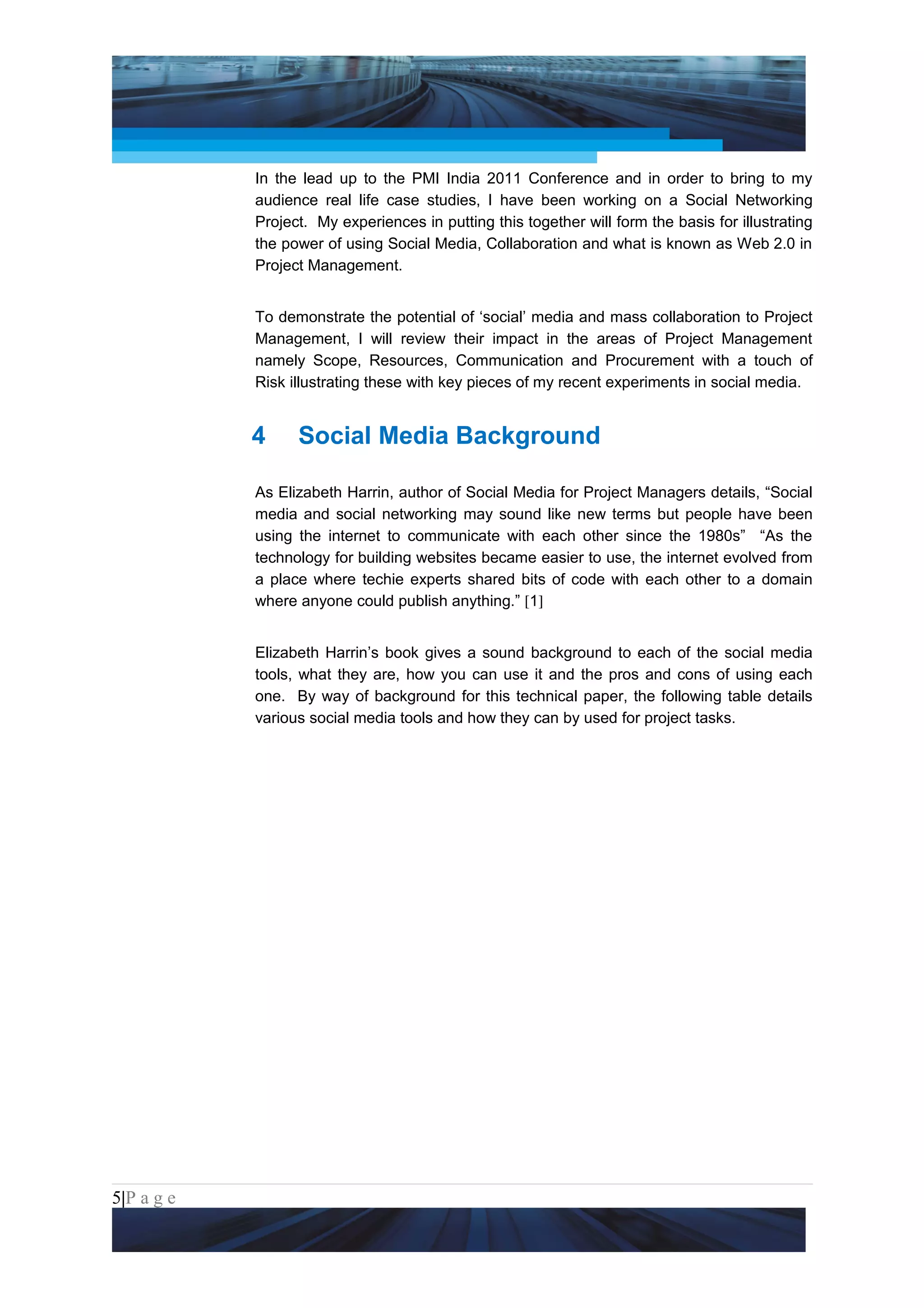 Project Management National Conference 2011                                           PMI India



                 In the lead up to the PMI India 2011 Conference and in order to bring to my
                 audience real life case studies, I have been working on a Social Networking
                 Project. My experiences in putting this together will form the basis for illustrating
                 the power of using Social Media, Collaboration and what is known as Web 2.0 in
                 Project Management.


                 To demonstrate the potential of ‘social’ media and mass collaboration to Project
                 Management, I will review their impact in the areas of Project Management
                 namely Scope, Resources, Communication and Procurement with a touch of
                 Risk illustrating these with key pieces of my recent experiments in social media.


                 4     Social Media Background

                 As Elizabeth Harrin, author of Social Media for Project Managers details, “Social
                 media and social networking may sound like new terms but people have been
                 using the internet to communicate with each other since the 1980s” “As the
                 technology for building websites became easier to use, the internet evolved from
                 a place where techie experts shared bits of code with each other to a domain
                 where anyone could publish anything.” [1]


                 Elizabeth Harrin’s book gives a sound background to each of the social media
                 tools, what they are, how you can use it and the pros and cons of using each
                 one. By way of background for this technical paper, the following table details
                 various social media tools and how they can by used for project tasks.




5|P a g e
 Application of Select Tools of Psychology for Effective Project Management
 