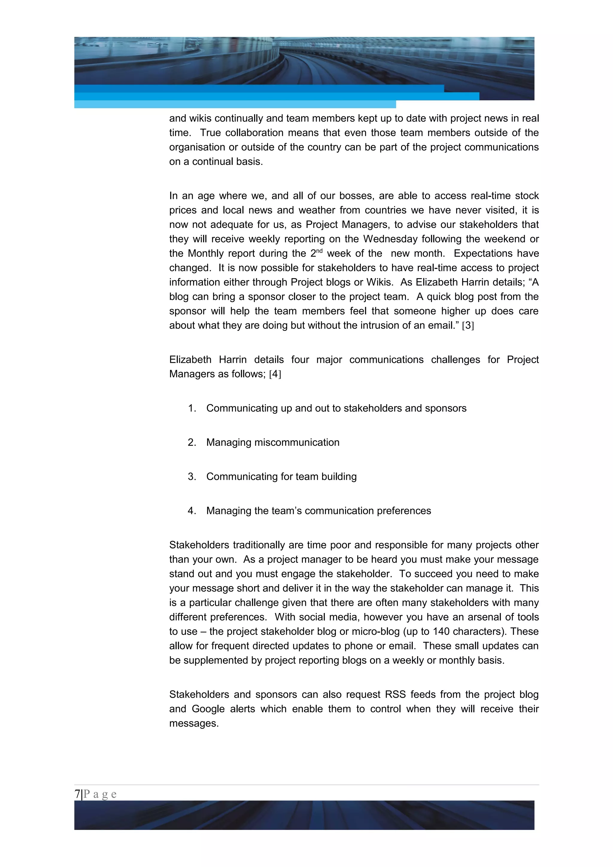 Project Management National Conference 2011                                        PMI India



                 and wikis continually and team members kept up to date with project news in real
                 time. True collaboration means that even those team members outside of the
                 organisation or outside of the country can be part of the project communications
                 on a continual basis.


                 In an age where we, and all of our bosses, are able to access real-time stock
                 prices and local news and weather from countries we have never visited, it is
                 now not adequate for us, as Project Managers, to advise our stakeholders that
                 they will receive weekly reporting on the Wednesday following the weekend or
                 the Monthly report during the 2nd week of the new month. Expectations have
                 changed. It is now possible for stakeholders to have real-time access to project
                 information either through Project blogs or Wikis. As Elizabeth Harrin details; “A
                 blog can bring a sponsor closer to the project team. A quick blog post from the
                 sponsor will help the team members feel that someone higher up does care
                 about what they are doing but without the intrusion of an email.” [3]


                 Elizabeth Harrin details four major communications challenges for Project
                 Managers as follows; [4]


                     1. Communicating up and out to stakeholders and sponsors


                     2. Managing miscommunication


                     3. Communicating for team building


                     4. Managing the team’s communication preferences


                 Stakeholders traditionally are time poor and responsible for many projects other
                 than your own. As a project manager to be heard you must make your message
                 stand out and you must engage the stakeholder. To succeed you need to make
                 your message short and deliver it in the way the stakeholder can manage it. This
                 is a particular challenge given that there are often many stakeholders with many
                 different preferences. With social media, however you have an arsenal of tools
                 to use – the project stakeholder blog or micro-blog (up to 140 characters). These
                 allow for frequent directed updates to phone or email. These small updates can
                 be supplemented by project reporting blogs on a weekly or monthly basis.


                 Stakeholders and sponsors can also request RSS feeds from the project blog
                 and Google alerts which enable them to control when they will receive their
                 messages.




7|P a g e
 Application of Select Tools of Psychology for Effective Project Management
 