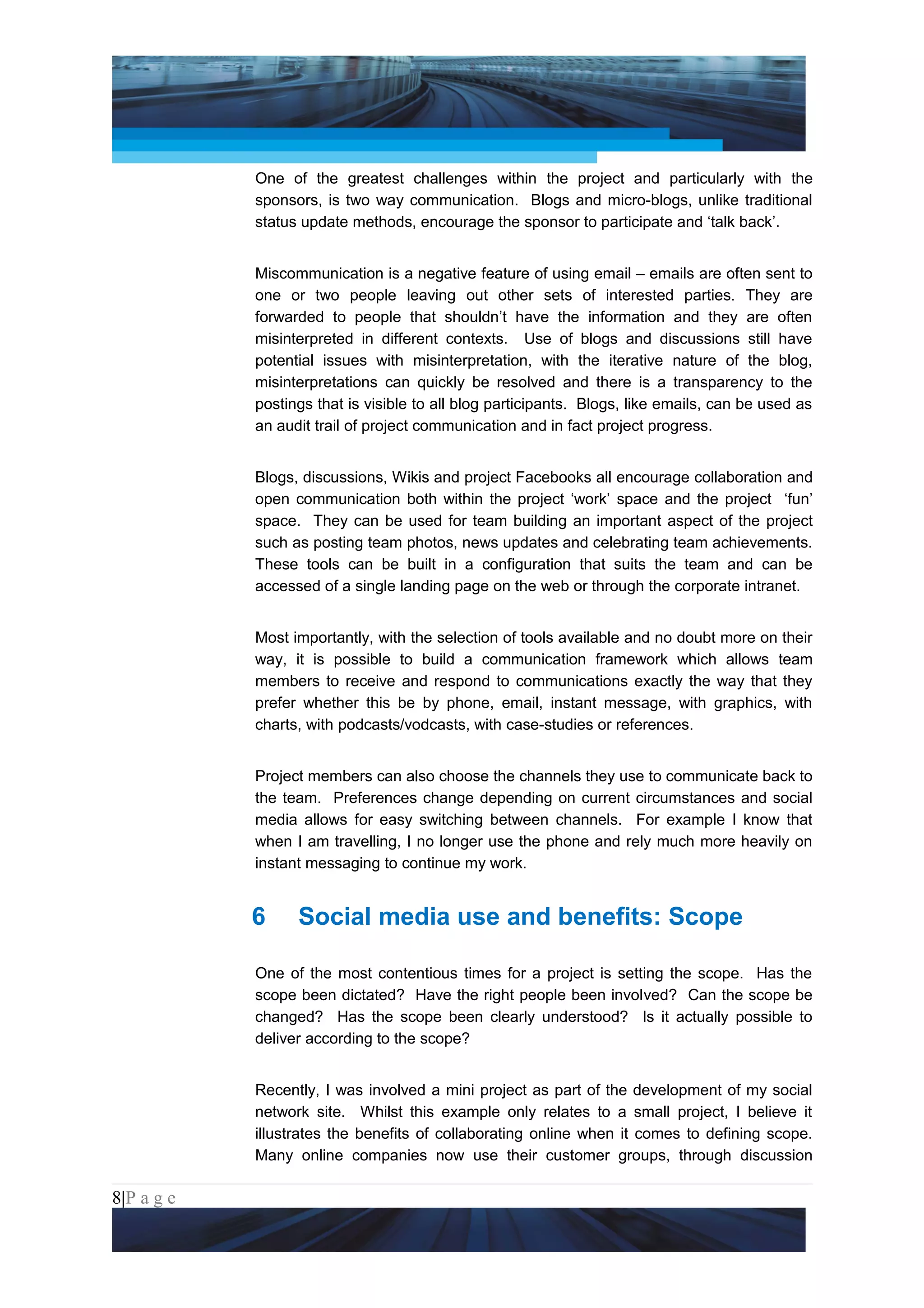 Project Management National Conference 2011                                           PMI India



                 One of the greatest challenges within the project and particularly with the
                 sponsors, is two way communication. Blogs and micro-blogs, unlike traditional
                 status update methods, encourage the sponsor to participate and ‘talk back’.


                 Miscommunication is a negative feature of using email – emails are often sent to
                 one or two people leaving out other sets of interested parties. They are
                 forwarded to people that shouldn’t have the information and they are often
                 misinterpreted in different contexts. Use of blogs and discussions still have
                 potential issues with misinterpretation, with the iterative nature of the blog,
                 misinterpretations can quickly be resolved and there is a transparency to the
                 postings that is visible to all blog participants. Blogs, like emails, can be used as
                 an audit trail of project communication and in fact project progress.


                 Blogs, discussions, Wikis and project Facebooks all encourage collaboration and
                 open communication both within the project ‘work’ space and the project ‘fun’
                 space. They can be used for team building an important aspect of the project
                 such as posting team photos, news updates and celebrating team achievements.
                 These tools can be built in a configuration that suits the team and can be
                 accessed of a single landing page on the web or through the corporate intranet.


                 Most importantly, with the selection of tools available and no doubt more on their
                 way, it is possible to build a communication framework which allows team
                 members to receive and respond to communications exactly the way that they
                 prefer whether this be by phone, email, instant message, with graphics, with
                 charts, with podcasts/vodcasts, with case-studies or references.


                 Project members can also choose the channels they use to communicate back to
                 the team. Preferences change depending on current circumstances and social
                 media allows for easy switching between channels. For example I know that
                 when I am travelling, I no longer use the phone and rely much more heavily on
                 instant messaging to continue my work.


                 6     Social media use and benefits: Scope

                 One of the most contentious times for a project is setting the scope. Has the
                 scope been dictated? Have the right people been involved? Can the scope be
                 changed? Has the scope been clearly understood? Is it actually possible to
                 deliver according to the scope?


                 Recently, I was involved a mini project as part of the development of my social
                 network site. Whilst this example only relates to a small project, I believe it
                 illustrates the benefits of collaborating online when it comes to defining scope.
                 Many online companies now use their customer groups, through discussion

8|P a g e
 Application of Select Tools of Psychology for Effective Project Management
 