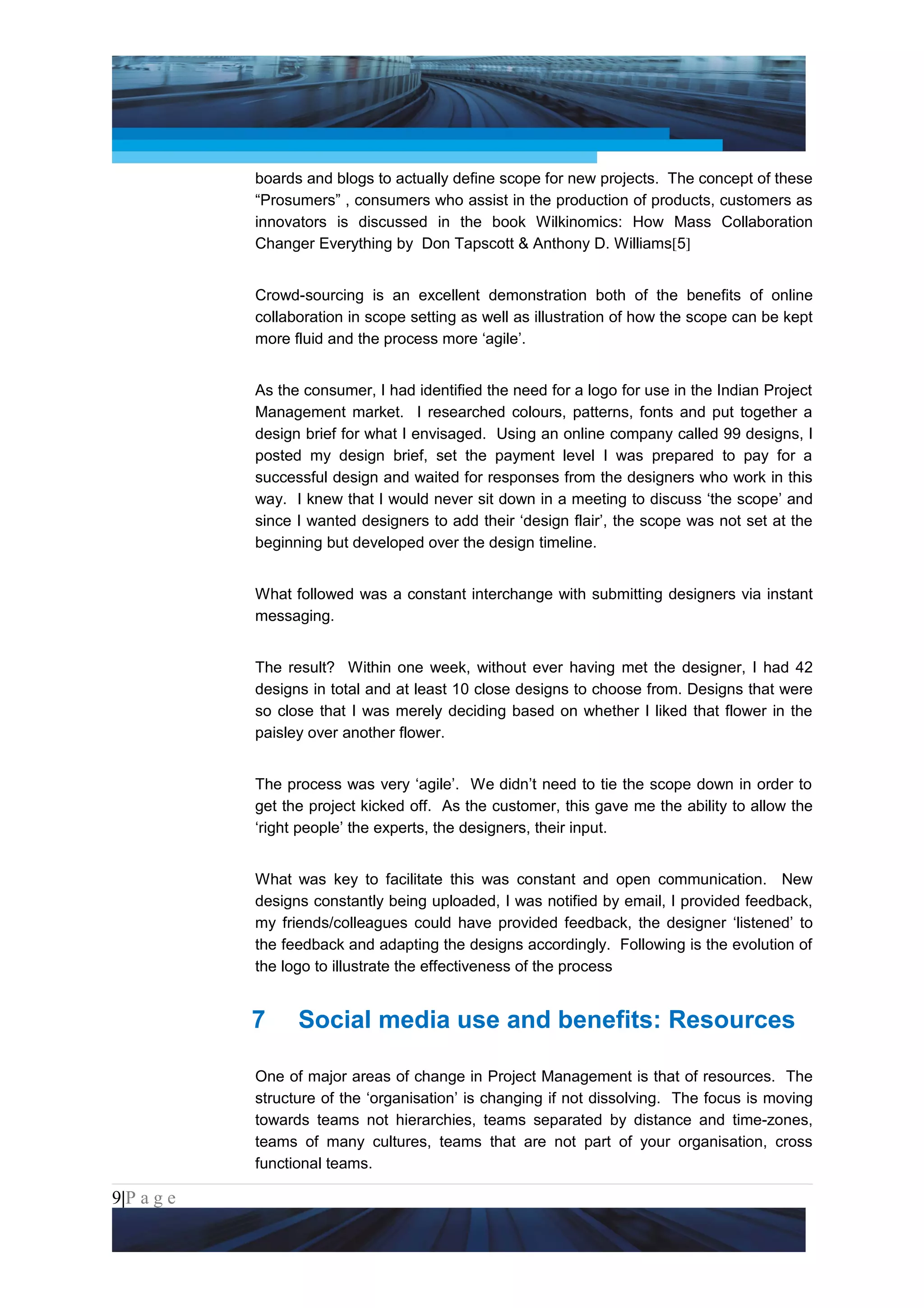 Project Management National Conference 2011                                         PMI India



                 boards and blogs to actually define scope for new projects. The concept of these
                 “Prosumers” , consumers who assist in the production of products, customers as
                 innovators is discussed in the book Wilkinomics: How Mass Collaboration
                 Changer Everything by Don Tapscott & Anthony D. Williams[5]


                 Crowd-sourcing is an excellent demonstration both of the benefits of online
                 collaboration in scope setting as well as illustration of how the scope can be kept
                 more fluid and the process more ‘agile’.


                 As the consumer, I had identified the need for a logo for use in the Indian Project
                 Management market. I researched colours, patterns, fonts and put together a
                 design brief for what I envisaged. Using an online company called 99 designs, I
                 posted my design brief, set the payment level I was prepared to pay for a
                 successful design and waited for responses from the designers who work in this
                 way. I knew that I would never sit down in a meeting to discuss ‘the scope’ and
                 since I wanted designers to add their ‘design flair’, the scope was not set at the
                 beginning but developed over the design timeline.


                 What followed was a constant interchange with submitting designers via instant
                 messaging.


                 The result? Within one week, without ever having met the designer, I had 42
                 designs in total and at least 10 close designs to choose from. Designs that were
                 so close that I was merely deciding based on whether I liked that flower in the
                 paisley over another flower.


                 The process was very ‘agile’. We didn’t need to tie the scope down in order to
                 get the project kicked off. As the customer, this gave me the ability to allow the
                 ‘right people’ the experts, the designers, their input.


                 What was key to facilitate this was constant and open communication. New
                 designs constantly being uploaded, I was notified by email, I provided feedback,
                 my friends/colleagues could have provided feedback, the designer ‘listened’ to
                 the feedback and adapting the designs accordingly. Following is the evolution of
                 the logo to illustrate the effectiveness of the process


                 7     Social media use and benefits: Resources

                 One of major areas of change in Project Management is that of resources. The
                 structure of the ‘organisation’ is changing if not dissolving. The focus is moving
                 towards teams not hierarchies, teams separated by distance and time-zones,
                 teams of many cultures, teams that are not part of your organisation, cross
                 functional teams.

9|P a g e
 Application of Select Tools of Psychology for Effective Project Management
 