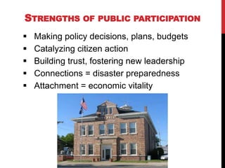STRENGTHS OF        PUBLIC PARTICIPATION

   Making policy decisions, plans, budgets
   Catalyzing citizen action
   Building trust, fostering new leadership
   Connections = disaster preparedness
   Attachment = economic vitality
 