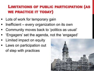 LIMITATIONS OF     PUBLIC PARTICIPATION (AS
     WE PRACTICE IT TODAY)

   Lots of work for temporary gain
   Inefficient – every organization on its own
   Community moves back to „politics as usual‟
   „Engagers‟ set the agenda, not the „engaged‟
   Limited impact on equity
   Laws on participation out
    of step with practices
 