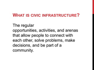 WHAT IS CIVIC INFRASTRUCTURE?

The regular
opportunities, activities, and arenas
that allow people to connect with
each other, solve problems, make
decisions, and be part of a
community.
 