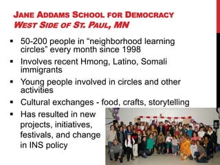 JANE ADDAMS SCHOOL FOR DEMOCRACY
WEST SIDE OF ST. PAUL, MN
 50-200 people in “neighborhood learning
  circles” every month since 1998
 Involves recent Hmong, Latino, Somali
  immigrants
 Young people involved in circles and other
  activities
 Cultural exchanges - food, crafts, storytelling
 Has resulted in new
  projects, initiatives,
  festivals, and change
  in INS policy
 