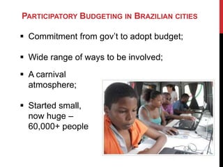 PARTICIPATORY BUDGETING IN BRAZILIAN CITIES

 Commitment from gov‟t to adopt budget;

 Wide range of ways to be involved;
 A carnival
  atmosphere;

 Started small,
  now huge –
  60,000+ people
 