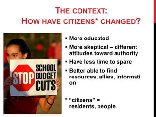 THE CONTEXT:
HOW HAVE CITIZENS* CHANGED?
          More educated
          More skeptical – different
           attitudes toward authority
          Have less time to spare
          Better able to find
           resources, allies, informati
           on


         * “citizens” =
           residents, people
 